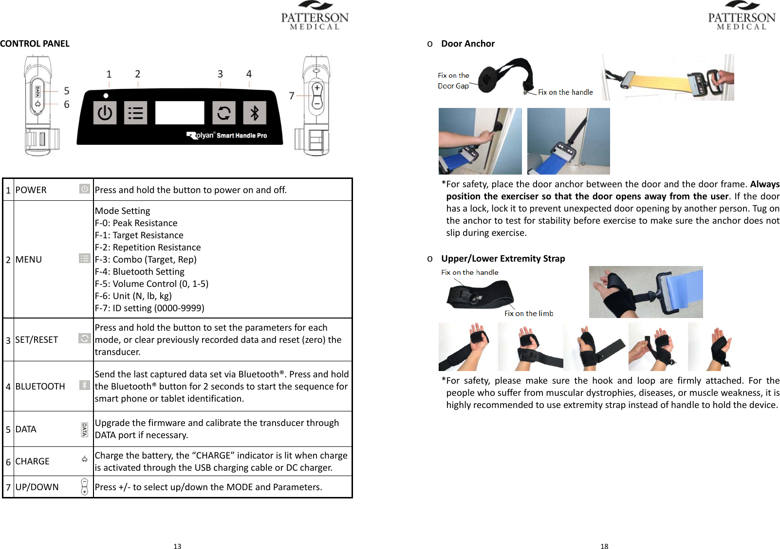  13CONTROLPANEL1POWER Pressandholdthebuttontopoweronandoff.2MENUModeSettingF‐0:PeakResistanceF‐1:TargetResistanceF‐2:RepetitionResistanceF‐3:Combo(Target,Rep)F‐4:BluetoothSettingF‐5:VolumeControl(0,1‐5)F‐6:Unit(N,lb,kg)F‐7:IDsetting(0000‐9999)3SET/RESETPressandholdthebuttontosettheparametersforeachmode,orclearpreviouslyrecordeddataandreset(zero)thetransducer.4BLUETOOTHSendthelastcaptureddatasetviaBluetooth&reg;. PressandholdtheBluetooth&reg;buttonfor2secondstostartthesequenceforsmartphoneortabletidentification.5DATAUpgradethefirmwareandcalibratethetransducerthroughDATAportifnecessary.6CHARGE Chargethebattery,the&ldquo;CHARGE&rdquo;indicatorislitwhenchargeisactivatedthroughtheUSBchargingcableorDCcharger.7UP/DOWN Press+/‐toselectup/downtheMODEandParameters. 18o DoorAnchor  *Forsafety,placethedooranchorbetweenthedoorandthedoorframe.Alwayspositiontheexercisersothatthedooropensawayfromtheuser.Ifthedoorhasalock,lockittopreventunexpecteddooropeningbyanotherperson.Tugontheanchortotestforstabilitybeforeexercisetomakesuretheanchordoesnotslipduringexercise.o Upper/LowerExtremityStrap *Forsafety,pleasemakesurethehookandlooparefirmlyattached.Forthepeoplewhosufferfrommusculardystrophies,diseases,ormuscleweakness,itishighlyrecommendedtouseextremitystrapinsteadofhandletoholdthedevice.