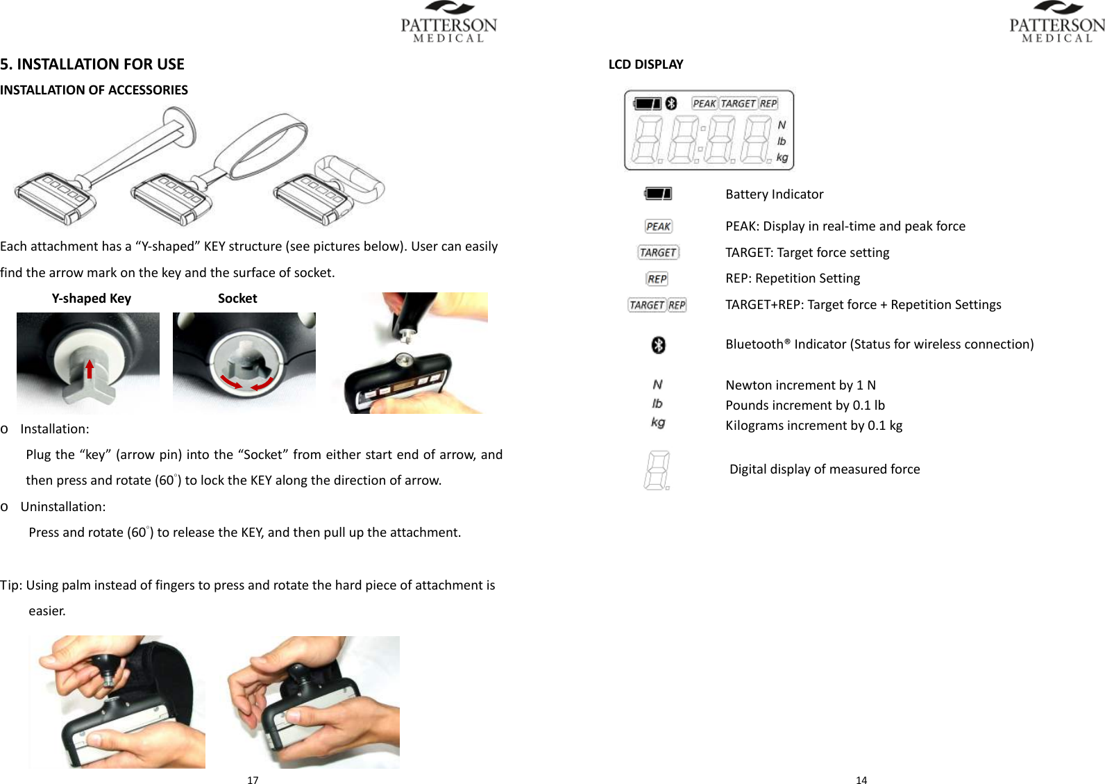  175.INSTALLATIONFORUSEINSTALLATIONOFACCESSORIESEachattachmenthasa&ldquo;Y‐shaped&rdquo;KEYstructure(seepicturesbelow).Usercaneasilyfindthearrowmarkonthekeyandthesurfaceofsocket.Y‐shapedKeySocket  o Installation:Plugthe&ldquo;key&rdquo;(arrowpin)intothe&ldquo;Socket&rdquo;fromeitherstartendofarrow,andthenpressandrotate(60&deg;)tolocktheKEYalongthedirectionofarrow.o Uninstallation:Pressandrotate(60&deg;)toreleasetheKEY,andthenpulluptheattachment.Tip:Usingpalminsteadoffingerstopressandrotatethehardpieceofattachmentiseasier.  14LCDDISPLAYBatteryIndicatorPEAK:Displayinreal‐timeandpeakforceTARGET:TargetforcesettingREP:RepetitionSettingTARGET+REP:Targetforce+RepetitionSettingsBluetooth&reg;Indicator(Statusforwirelessconnection)Newtonincrementby1NPoundsincrementby0.1lbKilogramsincrementby0.1kgDigitaldisplayofmeasuredforce