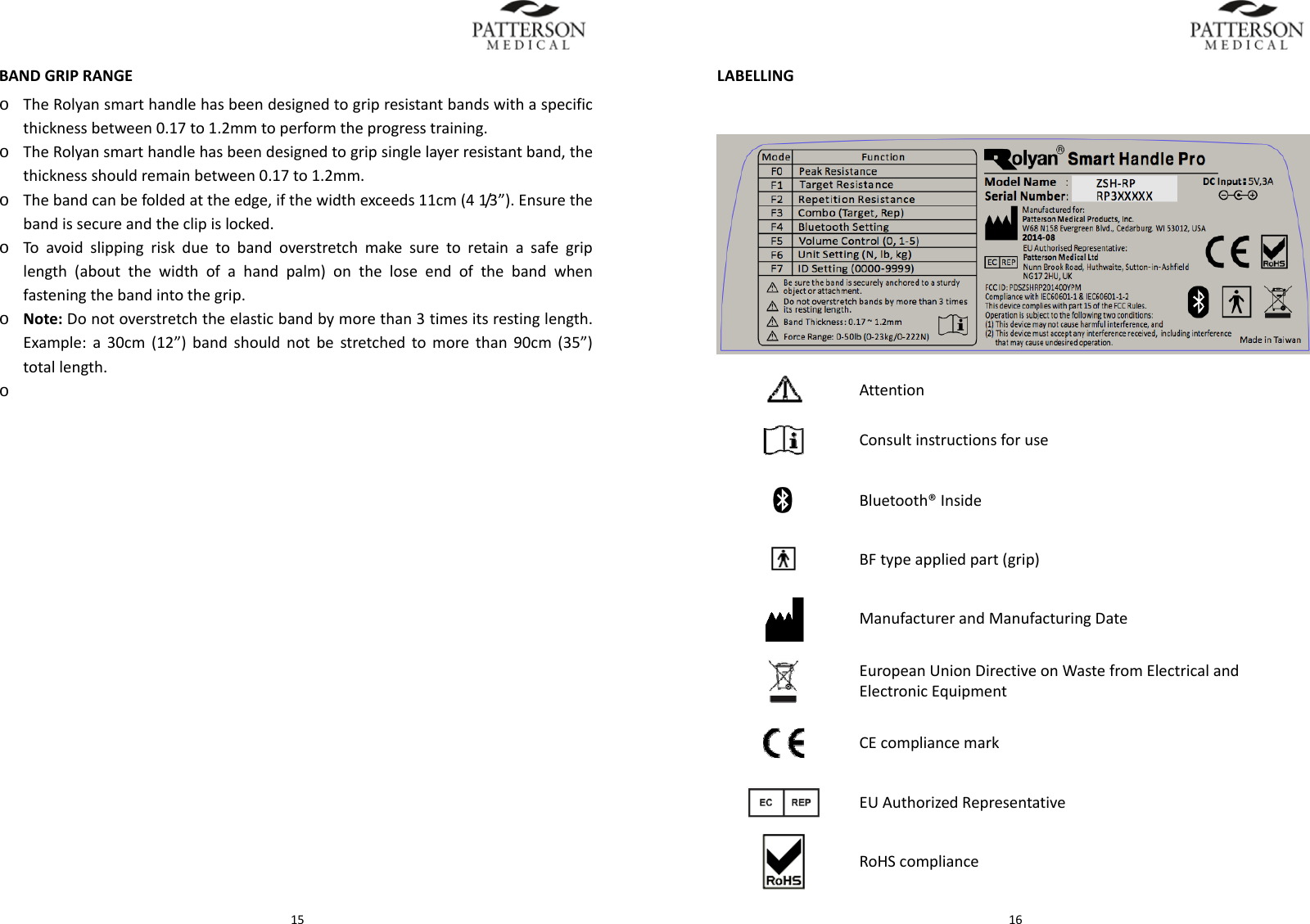  15BANDGRIPRANGEo TheRolyansmarthandlehasbeendesignedtogripresistantbandswithaspecificthicknessbetween0.17to1.2mmtoperformtheprogresstraining.o TheRolyansmarthandlehasbeendesignedtogripsinglelayerresistantband,thethicknessshouldremainbetween0.17to1.2mm.o Thebandcanbefoldedattheedge,ifthewidthexceeds11cm(41/3 &rdquo; ) . Ensurethebandissecureandtheclipislocked.o Toavoidslippingriskduetobandoverstretchmakesuretoretainasafegriplength(aboutthewidthofahandpalm)ontheloseendofthebandwhenfasteningthebandintothegrip.o Note:Donotoverstretchtheelasticbandbymorethan3timesitsrestinglength.Example:a30cm(12&rdquo;)bandshouldnotbestretchedtomorethan90cm(35&rdquo;)totallength.o  16LABELLING Attention   Consultinstructionsforuse Bluetooth&reg;Inside BFtypeappliedpart(grip) ManufacturerandManufacturingDate EuropeanUnionDirectiveonWastefromElectricalandElectronicEquipment CEcompliancemark EUAuthorizedRepresentative RoHScompliance