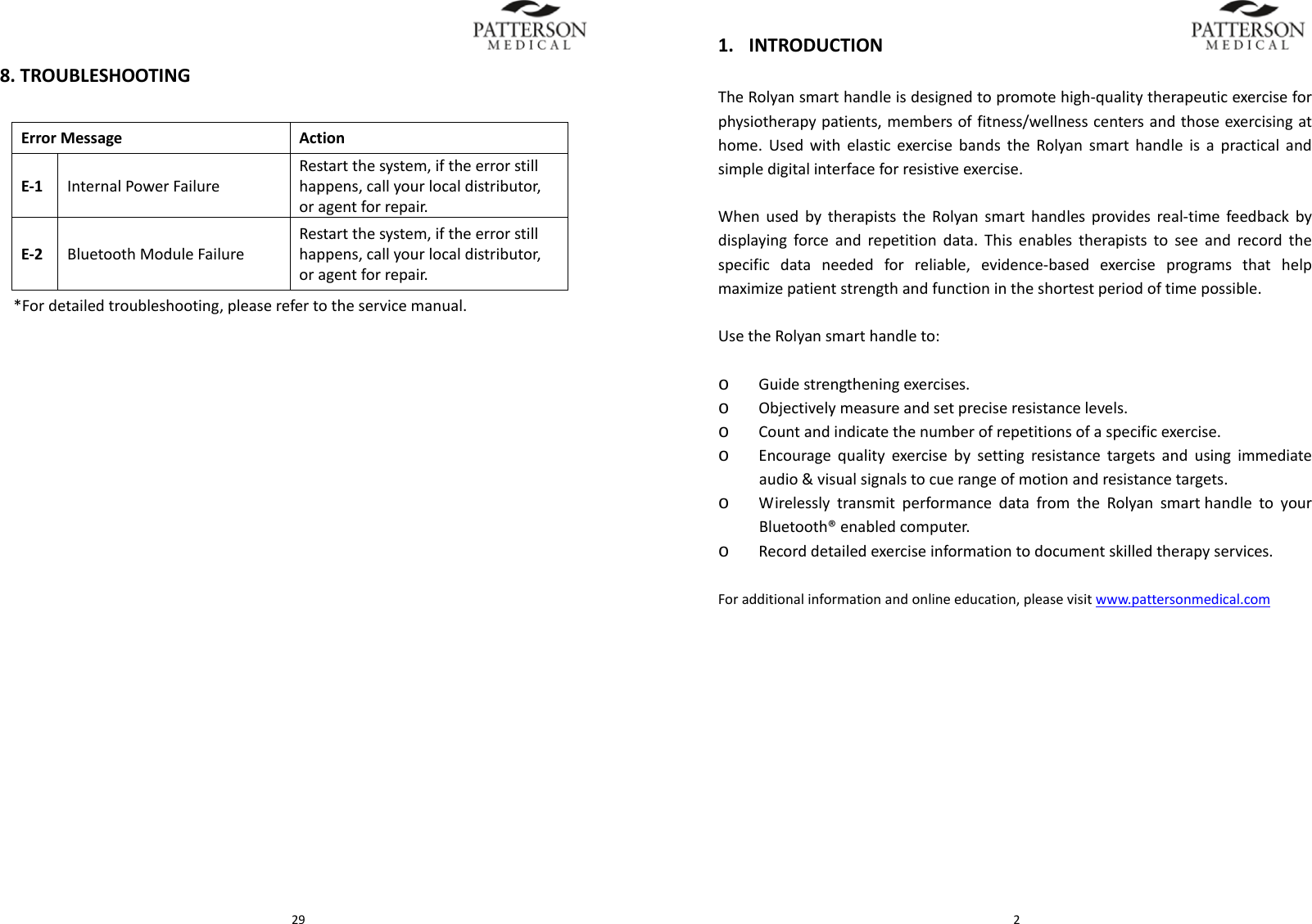  298.TROUBLESHOOTINGErrorMessage ActionE‐1InternalPowerFailureRestartthesystem,iftheerrorstillhappens,callyourlocaldistributor,oragentforrepair.E‐2BluetoothModuleFailureRestartthesystem,iftheerrorstillhappens,callyourlocaldistributor,oragentforrepair.*Fordetailedtroubleshooting,pleaserefertotheservicemanual. 21. INTRODUCTIONTheRolyansmarthandleisdesignedtopromotehigh‐qualitytherapeuticexerciseforphysiotherapypatients,membersoffitness/wellnesscentersandthoseexercisingathome.UsedwithelasticexercisebandstheRolyansmarthandleisapracticalandsimpledigitalinterfaceforresistiveexercise.WhenusedbytherapiststheRolyansmarthandlesprovidesreal‐timefeedbackbydisplayingforceandrepetitiondata.Thisenablestherapiststoseeandrecordthespecificdataneededforreliable,evidence‐basedexerciseprogramsthathelpmaximizepatientstrengthandfunctionintheshortestperiodoftimepossible.UsetheRolyansmarthandleto:o Guidestrengtheningexercises.o Objectivelymeasureandsetpreciseresistancelevels.  o Countandindicatethenumberofrepetitionsofaspecificexercise.o Encouragequalityexercisebysettingresistancetargetsandusingimmediateaudio&amp;visualsignalstocuerangeofmotionandresistancetargets.o WirelesslytransmitperformancedatafromtheRolyansmarthandletoyourBluetooth&reg;enabledcomputer.o Recorddetailedexerciseinformationtodocumentskilledtherapyservices.Foradditionalinformationandonlineeducation,pleasevisitwww.pattersonmedical.com
