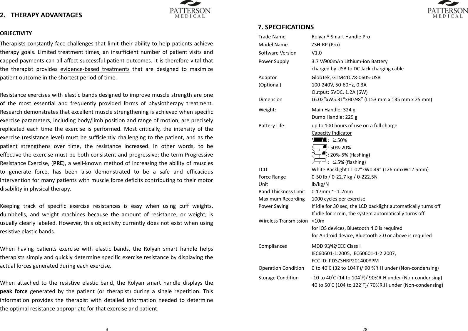  32. THERAPYADVANTAGESOBJECTIVITYTherapistsconstantlyfacechallengesthatlimittheirabilitytohelppatientsachievetherapygoals.Limitedtreatmenttimes,aninsufficientnumberofpatientvisitsandcappedpaymentscanallaffectsuccessfulpatientoutcomes.Itisthereforevitalthatthetherapistprovidesevidence‐basedtreatmentsthataredesignedtomaximizepatientoutcomeintheshortestperiodoftime.Resistanceexerciseswithelasticbandsdesignedtoimprovemusclestrengthareoneofthemostessentialandfrequentlyprovidedformsofphysiotherapytreatment.Researchdemonstratesthatexcellentmusclestrengtheningisachievedwhenspecificexerciseparameters,includingbody/limbpositionandrangeofmotion,arepreciselyreplicatedeachtimetheexerciseisperformed.Mostcritically,theintensityoftheexercise(resistancelevel)mustbesufficientlychallengingtothepatient,andasthepatientstrengthensovertime,theresistanceincreased.Inotherwords,tobeeffectivetheexercisemustbebothconsistentandprogressive;thetermProgressiveResistanceExercise,(PRE),awell‐knownmethodofincreasingtheabilityofmusclestogenerateforce,hasbeenalsodemonstratedtobeasafeandefficaciousinterventionformanypatientswithmuscleforcedeficitscontributingtotheirmotordisabilityinphysicaltherapy.Keepingtrackofspecificexerciseresistancesiseasywhenusingcuffweights,dumbbells,andweightmachinesbecausetheamountofresistance,orweight,isusuallyclearlylabeled.However,thisobjectivitycurrentlydoesnotexistwhenusingresistiveelasticbands.Whenhavingpatientsexercisewithelasticbands,theRolyansmarthandlehelpstherapistssimplyandquicklydeterminespecificexerciseresistancebydisplayingtheactualforcesgeneratedduringeachexercise.Whenattachedtotheresistiveelasticband,theRolyansmarthandledisplaysthepeakforcegeneratedbythepatient(ortherapist)duringasinglerepetition.Thisinformationprovidesthetherapistwithdetailedinformationneededtodeterminetheoptimalresistanceappropriateforthatexerciseandpatient. 287.SPECIFICATIONSTradeNameRolyan&reg;SmartHandleProModelNameZSH‐RP(Pro)SoftwareVersionV1.0PowerSupply3.7V/900mAhLithium‐ionBatterychargedbyUSBtoDCJackchargingcableAdaptor(Optional)GlobTek,GTM41078‐0605‐USB100‐240V,50‐60Hz,0.3AOutput:5VDC,1.2A(6W)Dimension L6.02&rdquo;xW5.31&rdquo;xH0.98&rdquo;(L153mmx135mmx25mm)Weight:MainHandle:324gDumbHandle:229gBatteryLife:upto100hoursofuseonafullchargeCapacityIndicator:≧50%:50%‐20%:20%‐5%(flashing):≦5%(flashing)LCDWhiteBacklightL1.02&rdquo;xW0.49&rdquo;(L26mmxW12.5mm)ForceRange0‐50lb/0‐22.7kg/0‐222.5NUnitlb/kg/NBandThicknessLimit0.17mm~‐1.2mmMaximumRecording1000cyclesperexercisePowerSavingIfidlefor30sec,theLCDbacklightautomaticallyturnsoffIfidlefor2min,thesystemautomaticallyturnsoffWirelessTransmission<10mforiOSdevices,Bluetooth4.0isrequiredforAndroiddevice,Bluetooth2.0oraboveisrequiredCompliancesMDD93/42/EECClassIIEC60601‐1:2005,IEC60601‐1‐2:2007,FCCID:PDSZSHRP201400YPMOperationCondition0to40&deg;C(32to104&deg;F)/90%R.Hunder(Non‐condensing)StorageCondition‐10to40&deg;C(14to104&deg;F)/90%R.Hunder(Non‐condensing)40to50&deg;C(104to122&deg;F)/70%R.Hunder(Non‐condensing)