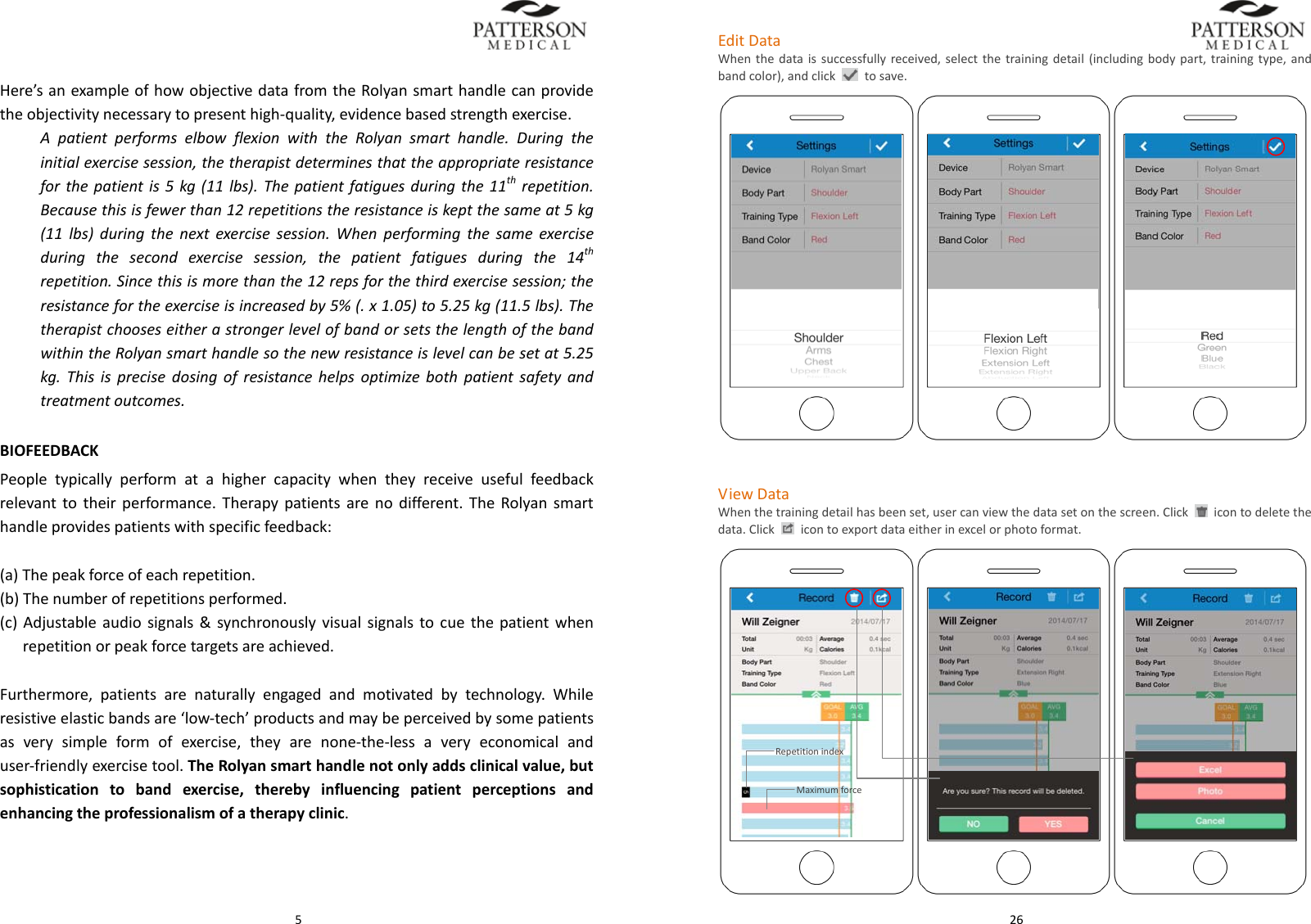  5Here&rsquo;sanexampleofhowobjectivedatafromtheRolyansmarthandlecanprovidetheobjectivitynecessarytopresenthigh‐quality,evidencebasedstrengthexercise.ApatientperformselbowflexionwiththeRolyansmarthandle.Duringtheinitialexercisesession,thetherapistdeterminesthattheappropriateresistanceforthepatientis5kg(11lbs).Thepatientfatiguesduringthe11threpetition.Becausethisisfewerthan12repetitionstheresistanceiskeptthesameat5kg(11lbs)duringthenextexercisesession.Whenperformingthesameexerciseduringthesecondexercisesession,thepatientfatiguesduringthe14threpetition.Sincethisismorethanthe12repsforthethirdexercisesession;theresistancefortheexerciseisincreasedby5%(.x1.05)to5.25kg(11.5lbs).ThetherapistchooseseitherastrongerlevelofbandorsetsthelengthofthebandwithintheRolyansmarthandlesothenewresistanceislevelcanbesetat5.25kg.Thisisprecisedosingofresistancehelpsoptimizebothpatientsafetyandtreatmentoutcomes.BIOFEEDBACKPeopletypicallyperformatahighercapacitywhentheyreceiveusefulfeedbackrelevanttotheirperformance.Therapypatientsarenodifferent.TheRolyansmarthandleprovidespatientswithspecificfeedback:(a)Thepeakforceofeachrepetition.(b)Thenumberofrepetitionsperformed.(c)Adjustableaudiosignals&amp;synchronouslyvisualsignalstocuethepatientwhenrepetitionorpeakforcetargetsareachieved.Furthermore,patientsarenaturallyengagedandmotivatedbytechnology.Whileresistiveelasticbandsare&lsquo;low‐tech&rsquo;productsandmaybeperceivedbysomepatientsasverysimpleformofexercise,theyarenone‐the‐lessaveryeconomicalanduser‐friendlyexercisetool.TheRolyansmarthandlenotonlyaddsclinicalvalue,butsophisticationtobandexercise,therebyinfluencingpatientperceptionsandenhancingtheprofessionalismofatherapyclinic. 26EditDataWhenthedataissuccessfullyreceived,selectthetrainingdetail(includingbodypart,trainingtype,andbandcolor),andclicktosave. ViewDataWhenthetrainingdetailhasbeenset,usercanviewthedatasetonthescreen.Click  icontodeletethedata.Clickicontoexportdataeitherinexcelorphotoformat.MaximumforceRepetitionindex