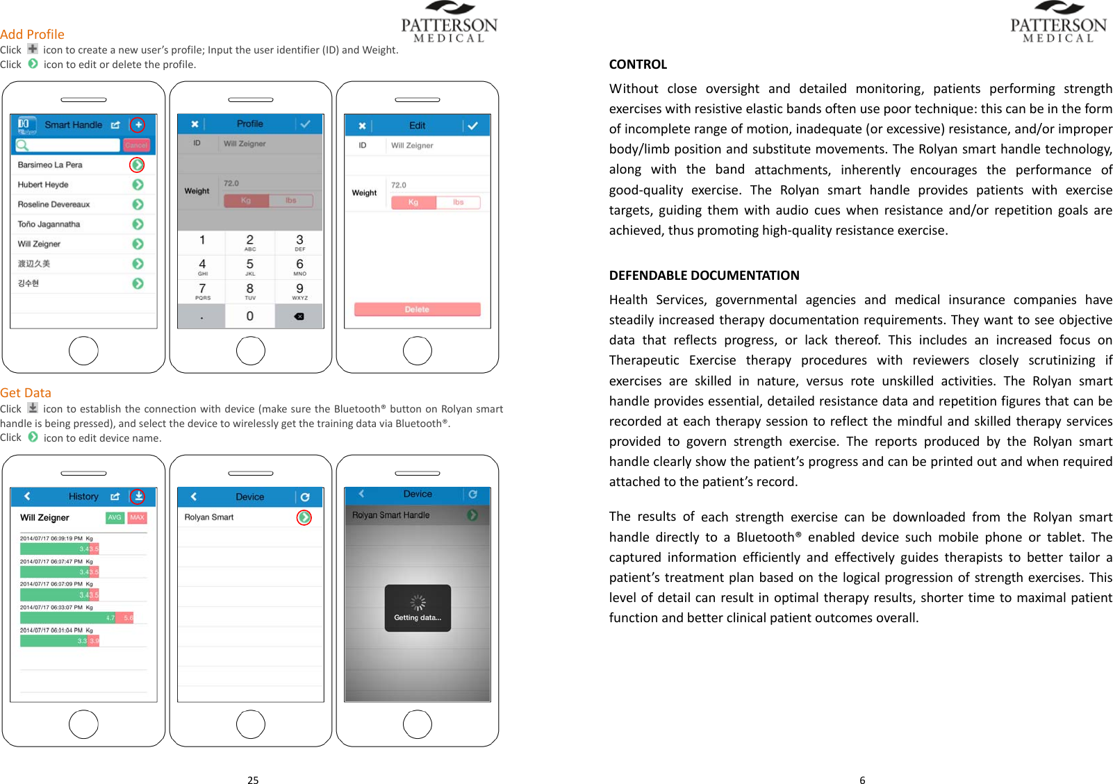  25AddProfileClick  icontocreateanewuser&rsquo;sprofile;Inputtheuseridentifier(ID)andWeight.Clickicontoeditordeletetheprofile.GetDataClick  icontoestablishtheconnectionwithdevice(makesuretheBluetooth&reg;buttononRolyansmarthandleisbeingpressed),andselectthedevicetowirelesslygetthetrainingdataviaBluetooth&reg;.Clickicontoeditdevicename.  6CONTROLWithoutcloseoversightanddetailedmonitoring,patientsperformingstrengthexerciseswithresistiveelasticbandsoftenusepoortechnique:thiscanbeintheformofincompleterangeofmotion,inadequate(orexcessive)resistance,and/orimproperbody/limbpositionandsubstitutemovements.TheRolyansmarthandletechnology,alongwiththebandattachments,inherentlyencouragestheperformanceofgood‐qualityexercise.TheRolyansmarthandleprovidespatientswithexercisetargets,guidingthemwithaudiocueswhenresistanceand/orrepetitiongoalsareachieved,thuspromotinghigh‐qualityresistanceexercise.DEFENDABLEDOCUMENTATIONHealthServices,governmentalagenciesandmedicalinsurancecompanieshavesteadilyincreasedtherapydocumentationrequirements.Theywanttoseeobjectivedatathatreflectsprogress,orlackthereof.ThisincludesanincreasedfocusonTherapeuticExercisetherapyprocedureswithreviewerscloselyscrutinizingifexercisesareskilledinnature,versusroteunskilledactivities.TheRolyansmarthandleprovidesessential,detailedresistancedataandrepetitionfiguresthatcanberecordedateachtherapysessiontoreflectthemindfulandskilledtherapyservicesprovidedtogovernstrengthexercise.ThereportsproducedbytheRolyansmarthandleclearlyshowthepatient&rsquo;sprogressandcanbeprintedoutandwhenrequiredattachedtothepatient&rsquo;srecord.TheresultsofeachstrengthexercisecanbedownloadedfromtheRolyansmarthandledirectlytoaBluetooth&reg;enableddevicesuchmobilephoneortablet.Thecapturedinformationefficientlyandeffectivelyguidestherapiststobettertailorapatient&rsquo;streatmentplanbasedonthelogicalprogressionofstrengthexercises.Thislevelofdetailcanresultinoptimaltherapyresults,shortertimetomaximalpatientfunctionandbetterclinicalpatientoutcomesoverall.
