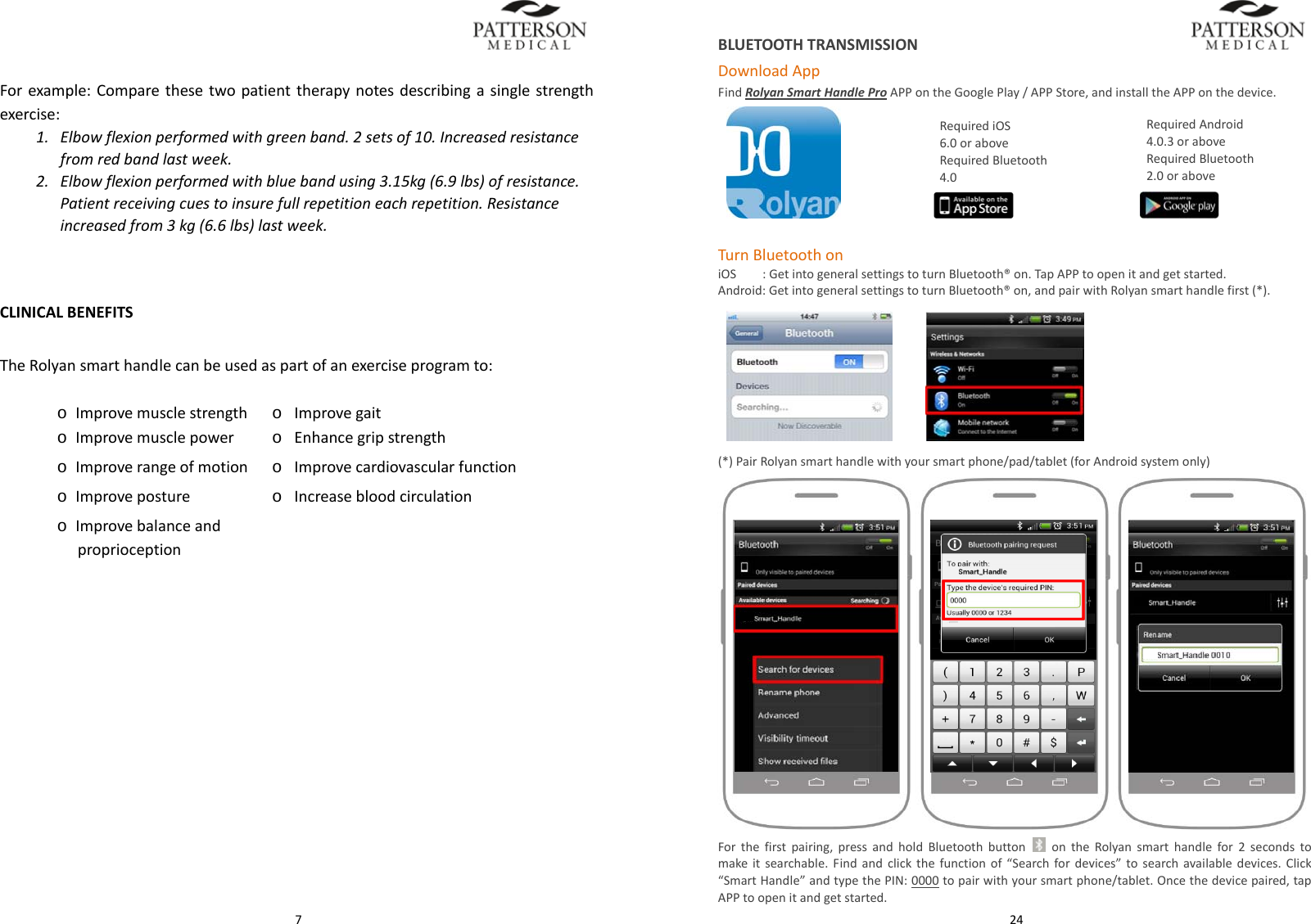  7Forexample:Comparethesetwopatienttherapynotesdescribingasinglestrengthexercise:1. Elbowflexionperformedwithgreenband.2setsof10.Increasedresistancefromredbandlastweek.2. Elbowflexionperformedwithbluebandusing3.15kg(6.9lbs)ofresistance.Patientreceivingcuestoinsurefullrepetitioneachrepetition.Resistanceincreasedfrom3kg(6.6lbs)lastweek.CLINICALBENEFITSTheRolyansmarthandlecanbeusedaspartofanexerciseprogramto:o Improvemusclestrengtho Improvegaito Improvemusclepowero Enhancegripstrengtho Improverangeofmotiono Improvecardiovascularfunctiono Improveposture o Increasebloodcirculationo Improvebalanceandproprioception 24BLUETOOTHTRANSMISSIONDownloadAppFindRolyanSmartHandleProAPPontheGooglePlay/APPStore,andinstalltheAPPonthedevice.  TurnBluetoothoniOSiiii:GetintogeneralsettingstoturnBluetooth&reg;on.TapAPPtoopenitandgetstarted.Android:GetintogeneralsettingstoturnBluetooth&reg;on,andpairwithRolyansmarthandlefirst(*). (*)PairRolyansmarthandlewithyoursmartphone/pad/tablet(forAndroidsystemonly)Forthefirstpairing,pressandholdBluetoothbutton  ontheRolyansmarthandlefor2secondstomakeitsearchable.Findandclickthefunctionof&ldquo;Searchfordevices&rdquo;tosearchavailabledevices.Click&ldquo;SmartHandle&rdquo;andtypethePIN:0000topairwithyoursmartphone/tablet.Oncethedevicepaired,tapAPPtoopenitandgetstarted.RequiredAndroid4.0.3oraboveRequiredBluetooth2.0oraboveRequirediOS6.0oraboveRequiredBluetooth4.0