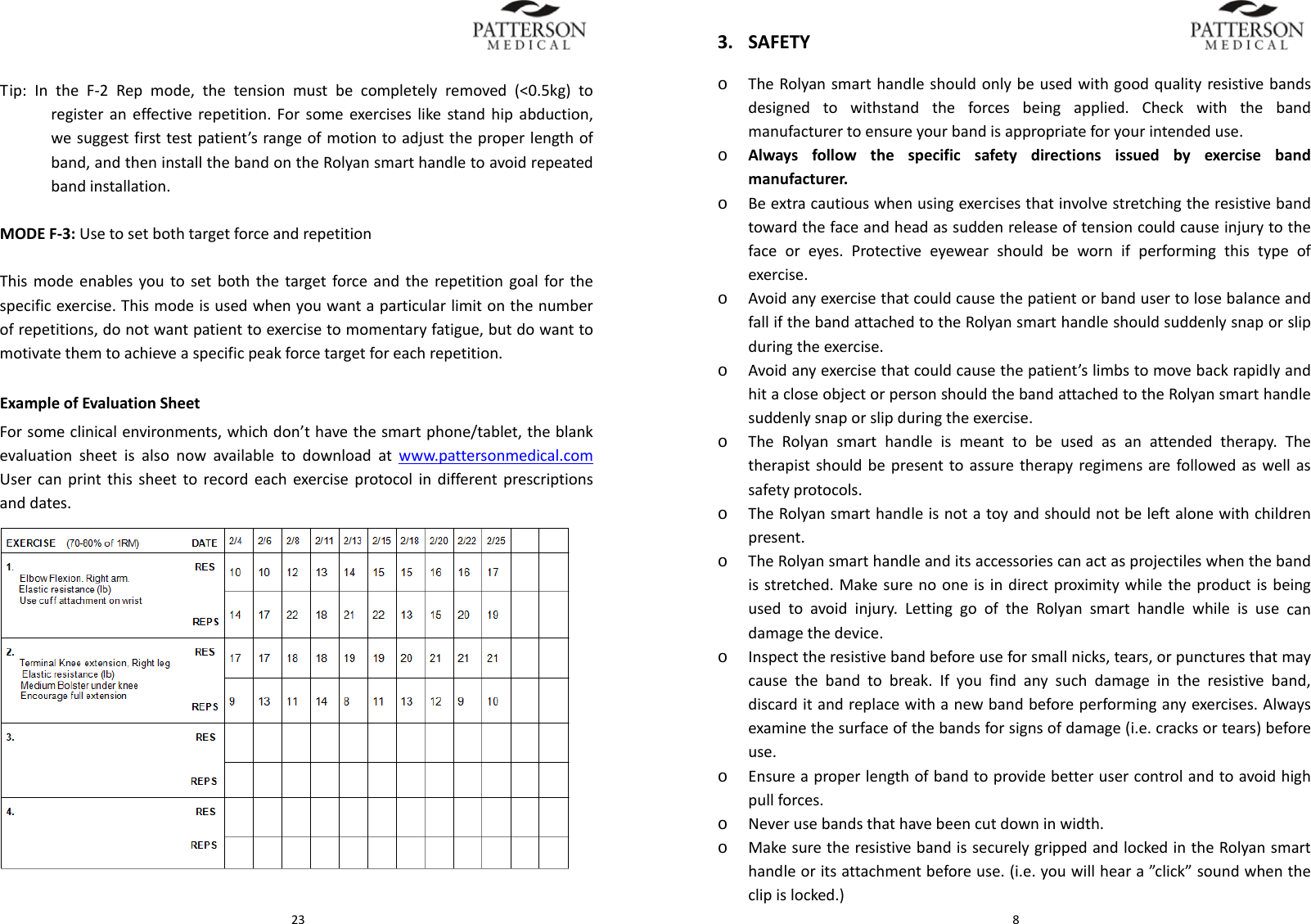 23Tip:IntheF‐2Repmode,thetensionmustbecompletelyremoved(<0.5kg)toregisteraneffectiverepetition.Forsomeexerciseslikestandhipabduction,wesuggestfirsttestpatient&rsquo;srangeofmotiontoadjusttheproperlengthofband,andtheninstallthebandontheRolyansmarthandletoavoidrepeatedbandinstallation.MODEF‐3:UsetosetbothtargetforceandrepetitionThismodeenablesyoutosetboththetargetforceandtherepetitiongoalforthespecificexercise.Thismodeisusedwhenyouwantaparticularlimitonthenumberofrepetitions,donotwantpatienttoexercisetomomentaryfatigue,butdowanttomotivatethemtoachieveaspecificpeakforcetargetforeachrepetition.ExampleofEvaluationSheetForsomeclinicalenvironments,whichdon&rsquo;thavethesmartphone/tablet,theblankevaluationsheetisalsonowavailabletodownloadatwww.pattersonmedical.comUsercanprintthissheettorecordeachexerciseprotocolindifferentprescriptionsanddates. 83. SAFETYo TheRolyansmarthandleshouldonlybeusedwithgoodqualityresistivebandsdesignedtowithstandtheforcesbeingapplied.Checkwiththebandmanufacturertoensureyourbandisappropriateforyourintendeduse.o Alwaysfollowthespecificsafetydirectionsissuedbyexercisebandmanufacturer.o Beextracautiouswhenusingexercisesthatinvolvestretchingtheresistivebandtowardthefaceandheadassuddenreleaseoftensioncouldcauseinjurytothefaceoreyes.Protectiveeyewearshouldbewornifperformingthistypeofexercise.o AvoidanyexercisethatcouldcausethepatientorbandusertolosebalanceandfallifthebandattachedtotheRolyansmarthandleshouldsuddenlysnaporslipduringtheexercise.o Avoidanyexercisethatcouldcausethepatient&rsquo;slimbstomovebackrapidlyandhitacloseobjectorpersonshouldthebandattachedtotheRolyansmarthandlesuddenlysnaporslipduringtheexercise.o TheRolyansmarthandleismeanttobeusedasanattendedtherapy.Thetherapistshouldbepresenttoassuretherapyregimensarefollowedaswellassafetyprotocols.o TheRolyansmarthandleisnotatoyandshouldnotbeleftalonewithchildrenpresent.o TheRolyansmarthandleanditsaccessoriescanactasprojectileswhenthebandisstretched.Makesurenooneisindirectproximitywhiletheproductisbeingusedtoavoidinjury.LettinggooftheRolyansmarthandlewhileisusecandamagethedevice.o Inspecttheresistivebandbeforeuseforsmallnicks,tears,orpuncturesthatmaycausethebandtobreak.Ifyoufindanysuchdamageintheresistiveband,discarditandreplacewithanewbandbeforeperforminganyexercises.Alwaysexaminethesurfaceofthebandsforsignsofdamage(i.e.cracksortears)beforeuse.o Ensureaproperlengthofbandtoprovidebetterusercontrolandtoavoidhighpullforces.o Neverusebandsthathavebeencutdowninwidth.o MakesuretheresistivebandissecurelygrippedandlockedintheRolyansmarthandleoritsattachmentbeforeuse.(i.e.youwillheara&rdquo;click&rdquo;soundwhentheclipislocked.)