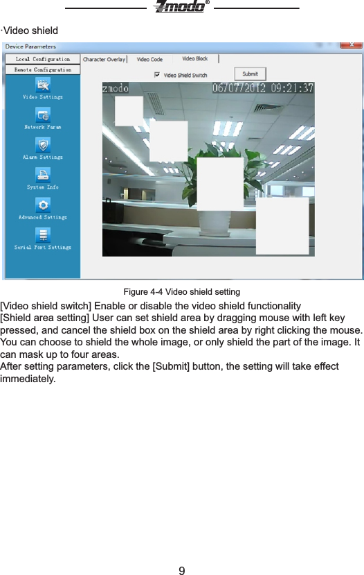 9&reg;&middot;Video shieldFigure 4-4 Video shield setting [Video shield switch] Enable or disable the video shield functionality[Shield area setting] User can set shield area by dragging mouse with left key pressed, and cancel the shield box on the shield area by right clicking the mouse. You can choose to shield the whole image, or only shield the part of the image. It can mask up to four areas.After setting parameters, click the [Submit] button, the setting will take effect immediately.