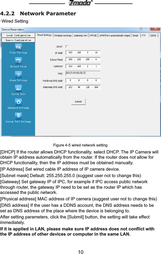 10&reg;4.2.2   Network Parameter&middot;Wired SettingFigure 4-5 wired network setting[DHCP] If the router allows DHCP functionality, select DHCP. The IP Camera will obtain IP address automatically from the router. If the router does not allow for DHCP functionality, then the IP address must be obtained manually.[IP Address] Set wired cable IP address of IP camera device.[Subnet mask] Default: 255.255.255.0 (suggest user not to change this)[Gateway] Set gateway IP of IPC, for example if IPC access public network through router, the gateway IP need to be set as the router IP which has accessed the public network.[Physical address] MAC address of IP camera (suggest user not to change this) [DNS address] If the user has a DDNS account, the DNS address needs to be set as DNS address of the place where the device is belonging to. After setting parameters, click the [Submit] button, the setting will take effect immediately.If it is applied in LAN, please make sure IP address does not conﬂict with the IP address of other devices or computer in the same LAN.