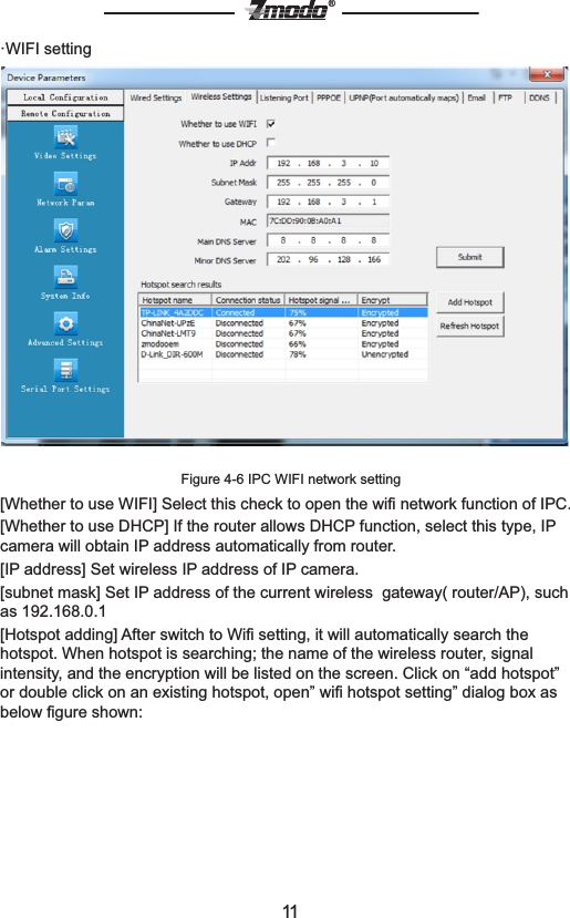 11&reg;&middot;WIFI settingFigure 4-6 IPC WIFI network setting[Whether to use WIFI] Select this check to open the wiﬁ network function of IPC.[Whether to use DHCP] If the router allows DHCP function, select this type, IP camera will obtain IP address automatically from router.[IP address] Set wireless IP address of IP camera.[subnet mask] Set IP address of the current wireless  gateway( router/AP), such as 192.168.0.1[Hotspot adding] After switch to Wiﬁ setting, it will automatically search the hotspot. When hotspot is searching; the name of the wireless router, signal intensity, and the encryption will be listed on the screen. Click on &ldquo;add hotspot&rdquo; or double click on an existing hotspot, open&rdquo; wiﬁ hotspot setting&rdquo; dialog box as below ﬁgure shown:
