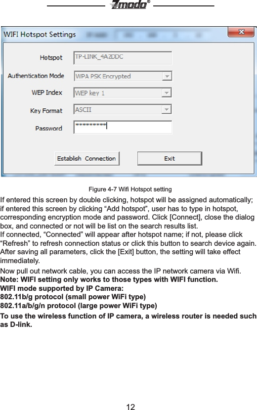 12&reg;Figure 4-7 Wiﬁ Hotspot settingIf entered this screen by double clicking, hotspot will be assigned automatically; if entered this screen by clicking &ldquo;Add hotspot&rdquo;, user has to type in hotspot, corresponding encryption mode and password. Click [Connect], close the dialog box, and connected or not will be list on the search results list.If connected, &ldquo;Connected&rdquo; will appear after hotspot name; if not, please click &ldquo;Refresh&rdquo; to refresh connection status or click this button to search device again.After saving all parameters, click the [Exit] button, the setting will take effect immediately.Now pull out network cable, you can access the IP network camera via Wiﬁ.Note: WIFI setting only works to those types with WIFI function.WIFI mode supported by IP Camera: 802.11b/g protocol (small power WiFi type)802.11a/b/g/n protocol (large power WiFi type)To use the wireless function of IP camera, a wireless router is needed such as D-link. 