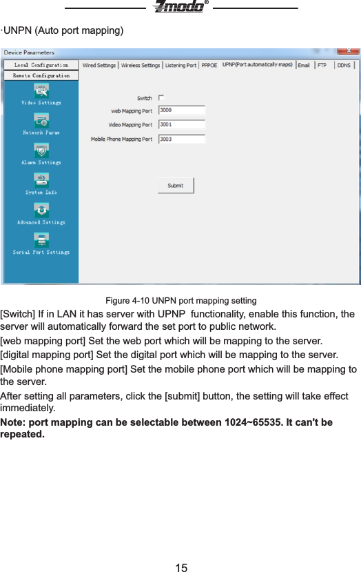 15&reg;&middot;UNPN (Auto port mapping)Figure 4-10 UNPN port mapping setting[Switch] If in LAN it has server with UPNP  functionality, enable this function, the server will automatically forward the set port to public network.[web mapping port] Set the web port which will be mapping to the server.[digital mapping port] Set the digital port which will be mapping to the server.[Mobile phone mapping port] Set the mobile phone port which will be mapping to the server.After setting all parameters, click the [submit] button, the setting will take effect immediately.Note: port mapping can be selectable between 1024~65535. It can't be repeated.