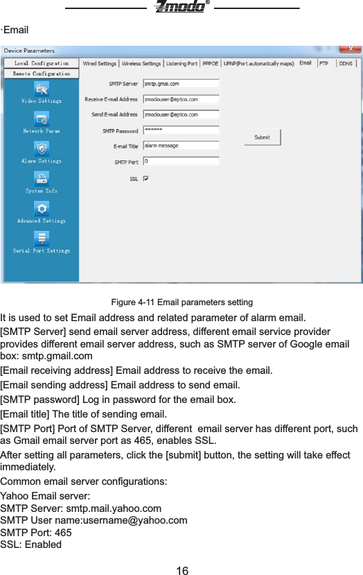 16&reg;&middot;EmailFigure 4-11 Email parameters settingIt is used to set Email address and related parameter of alarm email.[SMTP Server] send email server address, different email service provider provides different email server address, such as SMTP server of Google email box: smtp.gmail.com[Email receiving address] Email address to receive the email.[Email sending address] Email address to send email. [SMTP password] Log in password for the email box.[Email title] The title of sending email.[SMTP Port] Port of SMTP Server, different  email server has different port, such as Gmail email server port as 465, enables SSL.After setting all parameters, click the [submit] button, the setting will take effect immediately.Common email server conﬁgurations:Yahoo Email server:SMTP Server: smtp.mail.yahoo.comSMTP User name:username@yahoo.comSMTP Port: 465SSL: Enabled