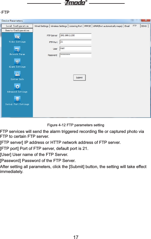 17&reg;&middot;FTPFigure 4-12 FTP parameters settingFTP services will send the alarm triggered recording ﬁle or captured photo via FTP to certain FTP server.[FTP server] IP address or HTTP network address of FTP server.[FTP port] Port of FTP server, default port is 21.[User] User name of the FTP Server.[Password] Password of the FTP Server.After setting all parameters, click the [Submit] button, the setting will take effect immediately.