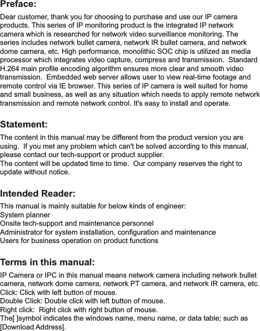 Preface:Dear customer, thank you for choosing to purchase and use our IP camera products. This series of IP monitoring product is the integrated IP network camera which is researched for network video surveillance monitoring. The series includes network bullet camera, network IR bullet camera, and network dome camera, etc. High performance, monolithic SOC chip is utilized as media processor which integrates video capture, compress and transmission.  Standard H.264 main proﬁle encoding algorithm ensures more clear and smooth video transmission.  Embedded web server allows user to view real-time footage and remote control via IE browser. This series of IP camera is well suited for home and small business, as well as any situation which needs to apply remote network transmission and remote network control. It's easy to install and operate. Statement:The content in this manual may be different from the product version you are using.  If you met any problem which can't be solved according to this manual, please contact our tech-support or product supplier.The content will be updated time to time.  Our company reserves the right to update without notice.Intended Reader:This manual is mainly suitable for below kinds of engineer:System plannerOnsite tech-support and maintenance personnelAdministrator for system installation, conﬁguration and maintenanceUsers for business operation on product functionsTerms in this manual:IP Camera or IPC in this manual means network camera including network bullet camera, network dome camera, network PT camera, and network IR camera, etc.Click: Click with left button of mouse.Double Click: Double click with left button of mouse.Right click:  Right click with right button of mouse.The[ ]symbol indicates the windows name, menu name, or data table; such as [Download Address].