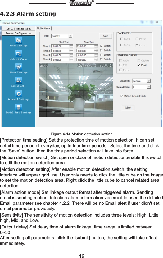 19&reg;4.2.3 Alarm settingFigure 4-14 Motion detection setting [Protection time setting] Set the protection time of motion detection. It can set detail time period of everyday, up to four time periods.  Select the time and click the [Save] button, then the time period selection will take into force.[Motion detection switch] Set open or close of motion detection,enable this switch to edit the motion detection area.[Motion detection setting] After enable motion detection switch, the setting interface will appear grid line. User only needs to click the little cube on the image to set the motion detection area. Right click the little cube to cancel related area detection.  [Alarm action mode] Set linkage output format after triggered alarm. Sending email is sending motion detection alarm information via email to user, the detailed Email parameter see chapter 4.2.2. There will be no Email alert if user didn't set email parameter previously.[Sensitivity] The sensitivity of motion detection includes three levels: High, Little high, Mid, and Low.[Output delay] Set delay time of alarm linkage, time range is limited between 0~30.After setting all parameters, click the [submit] button, the setting will take effect immediately.