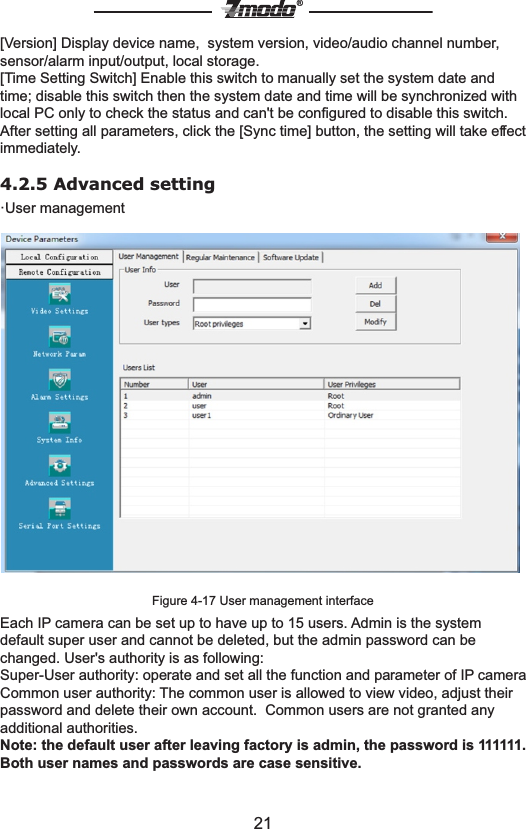 21&reg;[Version] Display device name,  system version, video/audio channel number, sensor/alarm input/output, local storage. [Time Setting Switch] Enable this switch to manually set the system date and time; disable this switch then the system date and time will be synchronized with local PC only to check the status and can't be conﬁgured to disable this switch.After setting all parameters, click the [Sync time] button, the setting will take effect immediately.4.2.5 Advanced setting &middot;User managementFigure 4-17 User management interface Each IP camera can be set up to have up to 15 users. Admin is the system default super user and cannot be deleted, but the admin password can be changed. User's authority is as following:Super-User authority: operate and set all the function and parameter of IP cameraCommon user authority: The common user is allowed to view video, adjust their password and delete their own account.  Common users are not granted any additional authorities.Note: the default user after leaving factory is admin, the password is 111111. Both user names and passwords are case sensitive. 