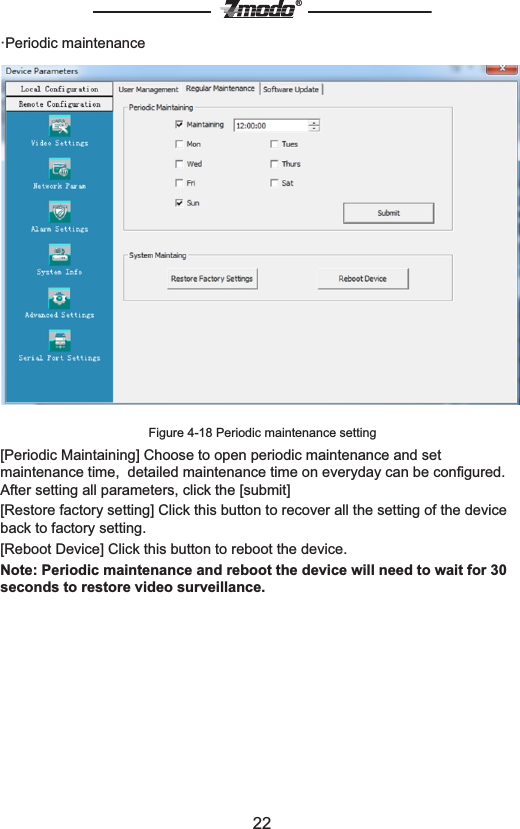 22&reg;&middot;Periodic maintenanceFigure 4-18 Periodic maintenance setting[Periodic Maintaining] Choose to open periodic maintenance and set maintenance time,  detailed maintenance time on everyday can be conﬁgured.After setting all parameters, click the [submit][Restore factory setting] Click this button to recover all the setting of the device back to factory setting.[Reboot Device] Click this button to reboot the device.Note: Periodic maintenance and reboot the device will need to wait for 30 seconds to restore video surveillance.