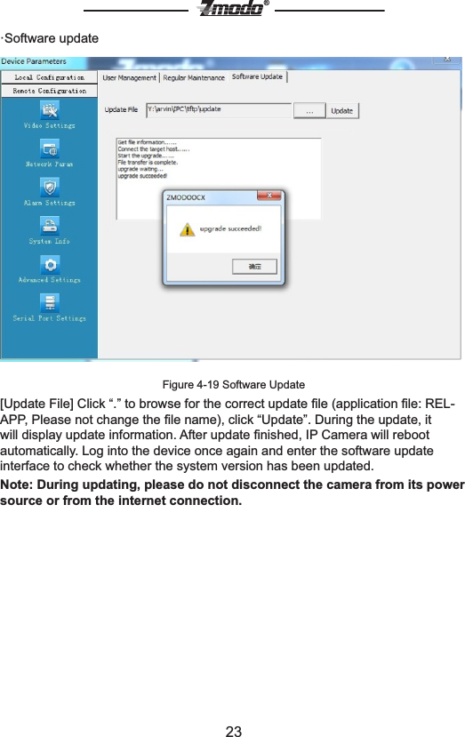 23&reg;&middot;Software updateFigure 4-19 Software Update[Update File] Click &ldquo;.&rdquo; to browse for the correct update ﬁle (application ﬁle: REL-APP, Please not change the ﬁle name), click &ldquo;Update&rdquo;. During the update, it will display update information. After update ﬁnished, IP Camera will reboot automatically. Log into the device once again and enter the software update interface to check whether the system version has been updated.Note: During updating, please do not disconnect the camera from its power source or from the internet connection.