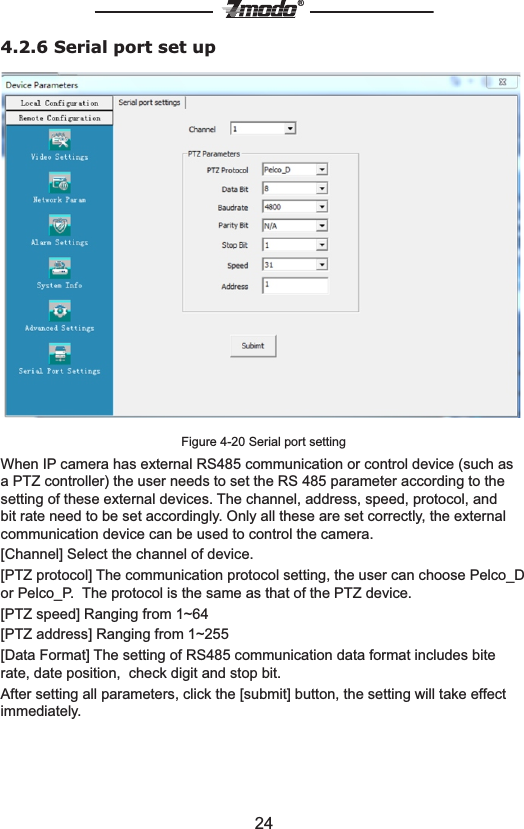 24&reg;4.2.6 Serial port set upFigure 4-20 Serial port settingWhen IP camera has external RS485 communication or control device (such as a PTZ controller) the user needs to set the RS 485 parameter according to the setting of these external devices. The channel, address, speed, protocol, and bit rate need to be set accordingly. Only all these are set correctly, the external communication device can be used to control the camera.[Channel] Select the channel of device.[PTZ protocol] The communication protocol setting, the user can choose Pelco_D or Pelco_P.  The protocol is the same as that of the PTZ device.[PTZ speed] Ranging from 1~64[PTZ address] Ranging from 1~255[Data Format] The setting of RS485 communication data format includes bite rate, date position,  check digit and stop bit.After setting all parameters, click the [submit] button, the setting will take effect immediately.