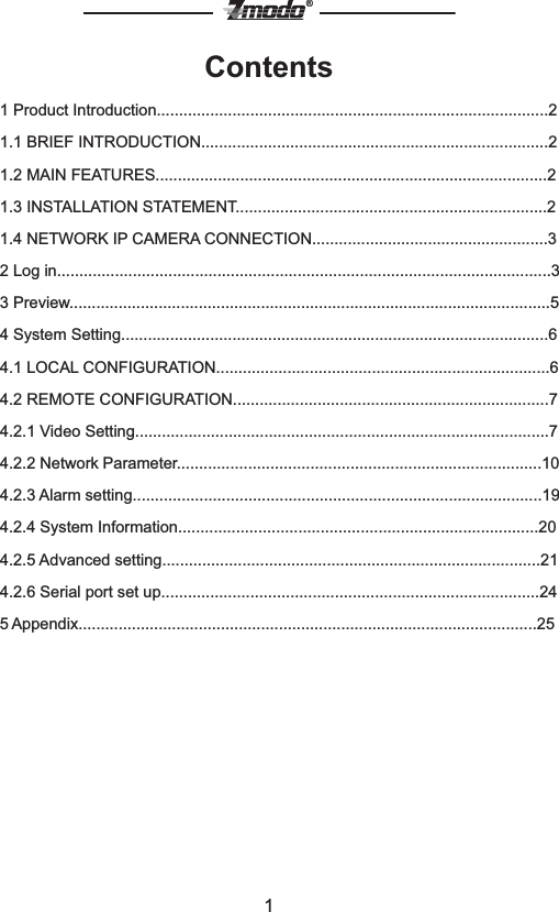 1&reg;Contents1 Product Introduction........................................................................................21.1 BRIEF INTRODUCTION..............................................................................21.2 MAIN FEATURES........................................................................................21.3 INSTALLATION STATEMENT......................................................................21.4 NETWORK IP CAMERA CONNECTION.....................................................32 Log in...............................................................................................................33 Preview............................................................................................................54 System Setting................................................................................................64.1 LOCAL CONFIGURATION...........................................................................64.2 REMOTE CONFIGURATION.......................................................................74.2.1 Video Setting.............................................................................................7     4.2.2 Network Parameter..................................................................................10     4.2.3 Alarm setting............................................................................................194.2.4 System Information.................................................................................204.2.5 Advanced setting.....................................................................................21     4.2.6 Serial port set up.....................................................................................24     5 Appendix.......................................................................................................25