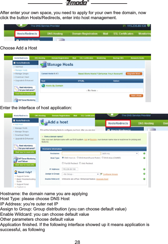 28&reg;After enter your own space, you need to apply for your own free domain, now click the button Hosts/Redirects, enter into host management.Choose Add a HostEnter the interface of host application:Hostname: the domain name you are applyingHost Type: please choose DNS HostIP Address: you&rsquo;re outer net IP Assign to Group: Group distribution (you can choose default value)Enable Wildcard: you can choose default valueOther parameters choose default valueApplication ﬁnished. If the following interface showed up it means application is successful, as following