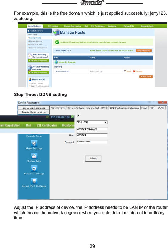 29&reg;For example, this is the free domain which is just applied successfully: jerry123.zapto.org.Step Three: DDNS setting Adjust the IP address of device, the IP address needs to be LAN IP of the router which means the network segment when you enter into the internet in ordinary time.No-IP.comjerry123.zapto.orgjerry123