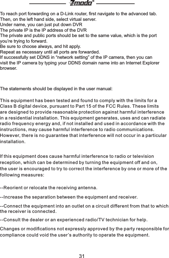 31&reg;To reach port forwarding on a D-Link router, ﬁrst navigate to the advanced tab. Then, on the left hand side, select virtual server.Under name, you can just put down DVRThe private IP is the IP address of the DVRThe private and public ports should be set to the same value, which is the port you&rsquo;re trying to forward.Be sure to choose always, and hit apply. Repeat as necessary until all ports are forwarded.If successfully set DDNS in &ldquo;network setting&rdquo; of the IP camera, then you can visit the IP camera by typing your DDNS domain name into an Internet Explorer browser.The statements should be displayed in the user manual:This equipment has been tested and found to comply with the limits for a Class B digital device, pursuant to Part 15 of the FCC Rules. These limits are designed to provide reasonable protection against harmful interference in a residential installation. This equipment generates, uses and can radiate radio frequency energy and, if not installed and used in accordance with the instructions, may cause harmful interference to radio communications. However, there is no guarantee that interference will not occur in a particular installation.If this equipment does cause harmful interference to radio or television reception, which can be determined by turning the equipment off and on, the user is encouraged to try to correct the interference by one or more of the following measures:--Reorient or relocate the receiving antenna.--Increase the separation between the equipment and receiver.--Connect the equipment into an outlet on a circuit different from that to which the receiver is connected.--Consult the dealer or an experienced radio/TV technician for help.Changes or modiﬁcations not expressly approved by the party responsible for compliance could void the user &rsquo;s authority to operate the equipment.