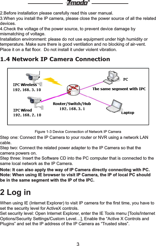 3&reg;2.Before installation please carefully read this user manual.3.When you install the IP camera, please close the power source of all the related devices.4.Check the voltage of the power source, to prevent device damage by mismatching of voltage.Installation environment: please do not use equipment under high humidity or temperature. Make sure there is good ventilation and no blocking of air-vent. Place it on a ﬂat ﬂoor.  Do not install it under violent vibration.1.4 Network IP Camera ConnectionFigure 1-3 Device Connection of Network IP CameraStep one: Connect the IP Camera to your router or NVR using a network LAN cable.Step two: Connect the related power adapter to the IP Camera so that the camera powers on.Step three: Insert the Software CD into the PC computer that is connected to the same local network as the IP Camera.Note: It can also apply the way of IP Camera directly connecting with PC.Note: When using IE browser to visit IP Camera, the IP of local PC should be in the same segment with the IP of the IPC. 2 Log inWhen using IE (Internet Explorer) to visit IP camera for the ﬁrst time, you have to set the security level for ActiveX controls.Set security level: Open Internet Explorer, enter the IE Tools menu [Tools/Internet Options/Security Settings/Custom Level&hellip;], Enable the &ldquo;Active X Controls and Plugins&rdquo; and set the IP address of the IP Camera as &ldquo;Trusted sites&rdquo;.