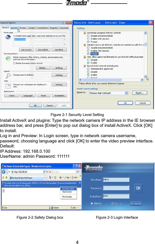 4&reg;Figure 2-1 Security Level SettingInstall ActiveX and plugins: Type the network camera IP address in the IE browser address bar, and press [Enter] to pop out dialog box of install ActiveX. Click [OK] to install.Log in and Preview: In Login screen, type in network camera username, password, choosing language and click [OK] to enter the video preview interface.Default: IP Address: 192.168.0.100UserName: admin Password: 111111                                Figure 2-2 Safety Dialog box                                Figure 2-3 Login Interface