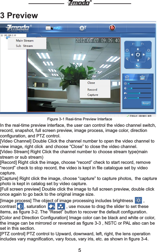 5&reg;3 PreviewFigure 3-1 Real-time Preview InterfaceIn the real-time preview interface, the user can control the video channel switch, record, snapshot, full screen preview, image process, image color, direction conﬁguration, and PTZ control.[Video Channel] Double Click the channel number to open the video channel to view image, right click  and choose &ldquo;Close&rdquo; to close the video channel.[Video Stream] Right Click the channel number to choose stream type(main stream or sub stream)[Record] Right click the image, choose &ldquo;record&rdquo; check to start record, remove &ldquo;record&rdquo; check to stop record, the video is kept in ﬁle catalogue set by video capture.[Capture] Right click the image, choose &ldquo;capture&rdquo; to capture photos,  the capture photo is kept in catalog set by video capture.[Full screen preview] Double click the image to full screen preview, double click once again to go back to the original image size.[Image process] The object of image processing includes brightness   , contrast  , saturation     , use mouse to drag the slider to set these items, as ﬁgure 3-2. The &ldquo;Reset&rdquo; button to recover the default conﬁguration.[Color and Direction Conﬁguration] Image color can be black and white or color, the image can be mirrored or reversed as ﬁgure 3-3 , NSTC or PAL also can be set in this section.[PTZ control] PTZ control to Upward, downward, left, right, the lens operation includes vary magniﬁcation, vary focus, vary iris, etc. as shown in ﬁgure 3-4. 
