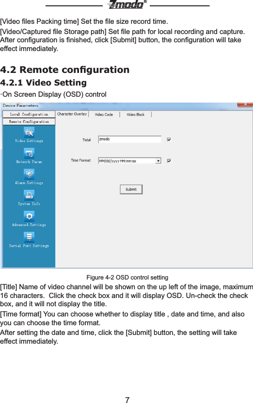 7&reg;[Video ﬁles Packing time] Set the ﬁle size record time.[Video/Captured ﬁle Storage path] Set ﬁle path for local recording and capture.After conﬁguration is ﬁnished, click [Submit] button, the conﬁguration will take effect immediately.4.2 Remote conﬁguration4.2.1 Video Setting  &middot;On Screen Display (OSD) controlFigure 4-2 OSD control setting[Title] Name of video channel will be shown on the up left of the image, maximum 16 characters.  Click the check box and it will display OSD. Un-check the check box, and it will not display the title.[Time format] You can choose whether to display title , date and time, and also you can choose the time format.After setting the date and time, click the [Submit] button, the setting will take effect immediately.