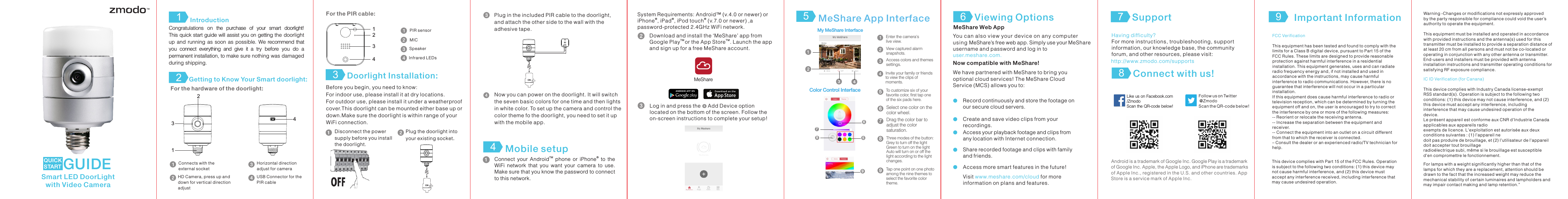 Congratulations  on  the  purchase  of  your  smart  doorlight!This quick start guide will assist you on getting the doorlight up and  running as  soon as  possible. We recommend that you  connect  everything  and  give  it  a  try  before  you  do  a permanent installation, to make sure nothing was damaged during shipping.For the hardware of the doorlight:Connects with the external socketUSB Connector for the PIR cableHD Camera, press up and down for vertical direction adjustHorizontal direction adjust for cameraIntroduction Getting to Know Your Smart doorlight:12For the PIR cable:Before you begin, you need to know:For indoor use, please install it at dry locations.For outdoor use, please install it under a weatherproof cover.This doorlight can be mounted either base up or down.Make sure the doorlight is within range of your WiFi connection.Disconnect the power supply before you install the doorlight.Plug the doorlight into your existing socket. PIR sensorMICSpeakerInfrared LEDs3 Doorlight Installation:13241234Now you can power on the doorlight. It will switch the seven basic colors for one time and then lights in white color. To set up the camera and control the color theme fo the doorlight, you need to set it up with the mobile app. Plug in the included PIR cable to the doorlight, and attach the other side to the wall with the adhesive tape.Mobile setup4TM &reg;Connect  your  Android   phone  or  iPhone   to  the WiFi  network  that  you  want  your  camera  to  use. Make sure that you know the password to connect to this network.   You can also view your device on any computer using MeShare&rsquo;s free web app. Simply use your MeShare username and password and log in to user.meshare.com. System Requirements: Android&trade; (v.4.0 or newer) or  &reg; &reg; &reg;iPhone , iPad , iPod touch  (v.7.0 or newer) ,a password-protected 2.4GHz WiFi network.Download and install the &lsquo;MeShare&rsquo; app from TM  TMGoogle Play or the App Store . Launch the app and sign up for a free MeShare account.  MeShareLog in and press the     Add Device option located on the bottom of the screen. Follow theon-screen instructions to complete your setup!MeShare App Interface5Tap one point on one photo among the nine themes to select the favorite color theme.9  View captured alarm snapshots.Enter the camera's live view. My MeShare Interface Access colors and themes settings.Invite your family or friends to view the clips of moments.To customize six of your favorite color, first tap one of the six pads here.5Select one color on the color wheel.6  Drag the color bar to adjust the color saturation.7  Three modes of the button: Grey to turn off the lightGreen to turn on the lightAuto will turn on or off the light according to the light changes.8  Color Control Interface 56  8  7  9  We have partnered with MeShare to bring you optional cloud services! The MeShare Cloud Service (MCS) allows you to: Visit   for more www.meshare.com/cloudinformation on plans and features. MeShare Web AppNow compatible with MeShare!Create and save video clips from your recordings.Access your playback footage and clips from any location with Internet connection. Share recorded footage and clips with family and friends. Access more smart features in the future! Record continuously and store the footage on our secure cloud servers. Viewing Options69Having difficulty?For more instructions, troubleshooting, support information, our knowledge base, the community forum, and other resources, please visit:  http://www.zmodo.com/supportsLike us on Facebook.com/Zmodo Scan the QR-code below!Follow us on Twitter @Zmodo Scan the QR-code below! Android is a trademark of Google Inc. Google Play is a trademark of Google Inc. Apple, the Apple Logo, and iPhone are trademarks of Apple Inc., registered in the U.S. and other countries. App Store is a service mark of Apple Inc.Connect with us!8Important Information 9Support7Smart LED DoorLight with Video CameraQUICK START GUIDEONONFCC VerificationThis equipment has been tested and found to comply with thelimits for a Class B digital device, pursuant to Part 15 of theFCC Rules. These limits are designed to provide reasonableprotection against harmful interference in a residentialinstallation. This equipment generates, uses and can radiateradio frequency energy and, if not installed and used inaccordance with the instructions, may cause harmfulinterference to radio communications. However, there is noguarantee that interference will not occur in a particularinstallation.If this equipment does cause harmful interference to radio ortelevision reception, which can be determined by turning theequipment off and on, the user is encouraged to try to correctthe interference by one or more of the following measures:-- Reorient or relocate the receiving antenna.-- Increase the separation between the equipment andreceiver.-- Connect the equipment into an outlet on a circuit differentfrom that to which the receiver is connected.&ndash; Consult the dealer or an experienced radio/TV technician forhelp.This device complies with Part 15 of the FCC Rules. Operationis subject to the following two conditions: (1) this device maynot cause harmful interference, and (2) this device mustaccept any interference received, including interference thatmay cause undesired operation.IC ID Verification (for Canana)This device complies with Industry Canada license-exemptRSS standard(s). Operation is subject to the following twoconditions: (1) this device may not cause interference, and (2)this device must accept any interference, includinginterference that may cause undesired operation of thedevice.Le pr&eacute;sent appareil est conforme aux CNR d'Industrie Canadaapplicables aux appareils radioexempts de licence. L'exploitation est autoris&eacute;e aux deuxconditions suivantes : (1) l'appareil nedoit pas produire de brouillage, et (2) l'utilisateur de l'appareildoit accepter tout brouillageradio&eacute;lectrique subi, m&ecirc;me si le brouillage est susceptibled'en compromettre le fonctionnement.For lamps with a weight significantly higher than that of the lamps for which they are a replacement, attention should be drawn to the fact that the increased weight may reduce the mechanical stability of certain luminaires and lampholders and may impair contact making and lamp retention.&rdquo; Warning -Changes or modifications not expressly approvedby the party responsible for compliance could void the user&rsquo;sauthority to operate the equipment.This equipment must be installed and operated in accordance with provided instructions and the antenna(s) used for this transmitter must be installed to provide a separation distance of at least 20 cm from all persons and must not be co-located or operating in conjunction with any other antenna or transmitter. End-users and installers must be provided with antenna installation instructions and transmitter operating conditions for satisfying RF exposure compliance.