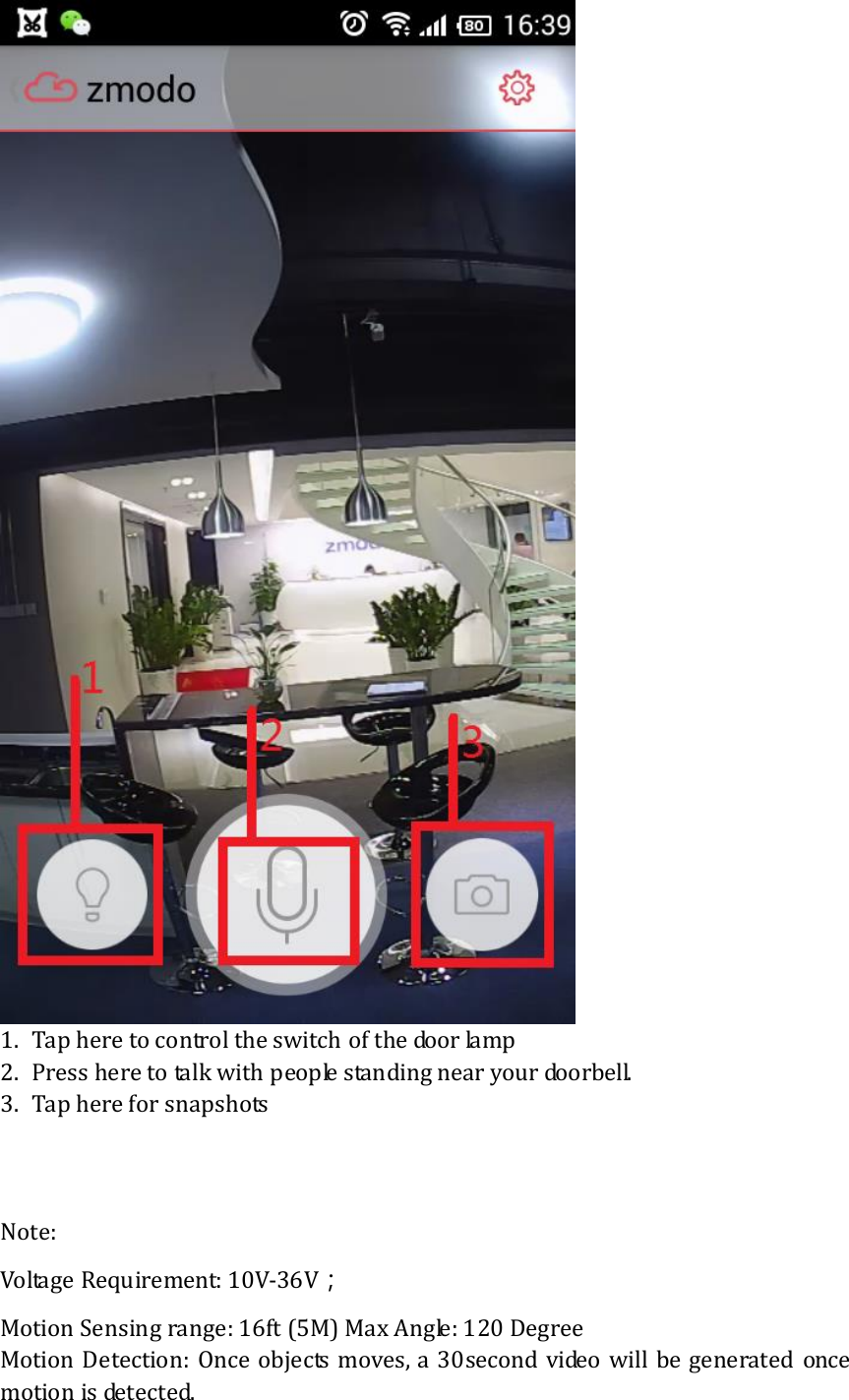   1.  Tap here to control the switch of the door lamp 2.  Press here to talk with people standing near your doorbell. 3.  Tap here for snapshots      Note:   Voltage Requirement: 10V-36V； Motion Sensing range: 16ft (5M) Max Angle: 120 Degree Motion  Detection:  Once objects moves, a 30second video  will be generated  once motion is detected.   