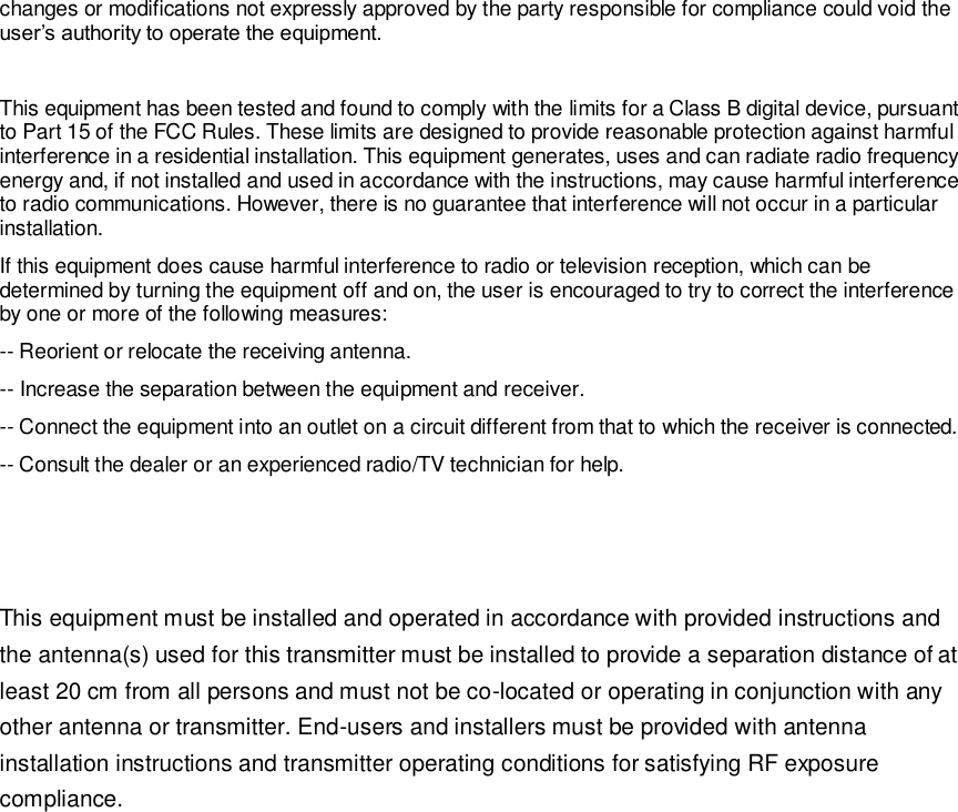  changes or modifications not expressly approved by the party responsible for compliance could void the user&rsquo;s authority to operate the equipment.  This equipment has been tested and found to comply with the limits for a Class B digital device, pursuant to Part 15 of the FCC Rules. These limits are designed to provide reasonable protection against harmful interference in a residential installation. This equipment generates, uses and can radiate radio frequency energy and, if not installed and used in accordance with the instructions, may cause harmful interference to radio communications. However, there is no guarantee that interference will not occur in a particular installation. If this equipment does cause harmful interference to radio or television reception, which can be determined by turning the equipment off and on, the user is encouraged to try to correct the interference by one or more of the following measures: -- Reorient or relocate the receiving antenna. -- Increase the separation between the equipment and receiver. -- Connect the equipment into an outlet on a circuit different from that to which the receiver is connected. -- Consult the dealer or an experienced radio/TV technician for help.    This equipment must be installed and operated in accordance with provided instructions and the antenna(s) used for this transmitter must be installed to provide a separation distance of at least 20 cm from all persons and must not be co-located or operating in conjunction with any other antenna or transmitter. End-users and installers must be provided with antenna installation instructions and transmitter operating conditions for satisfying RF exposure compliance.  