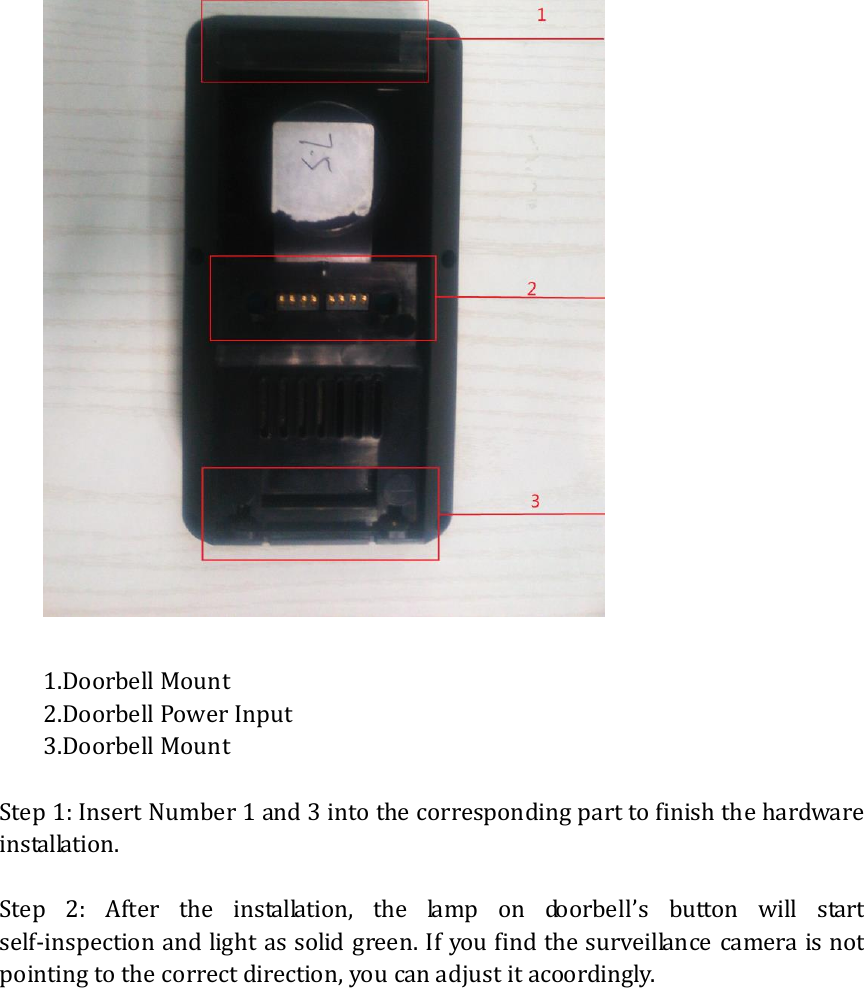    1.Doorbell Mount 2.Doorbell Power Input 3.Doorbell Mount  Step 1: Insert Number 1 and 3 into the corresponding part to finish the hardware installation.  Step  2:  After  the  installation,  the  lamp  on  doorbell&rsquo;s  button  will  start self-inspection and light as solid green. If you find the surveillance camera is not pointing to the correct direction, you can adjust it acoordingly.          