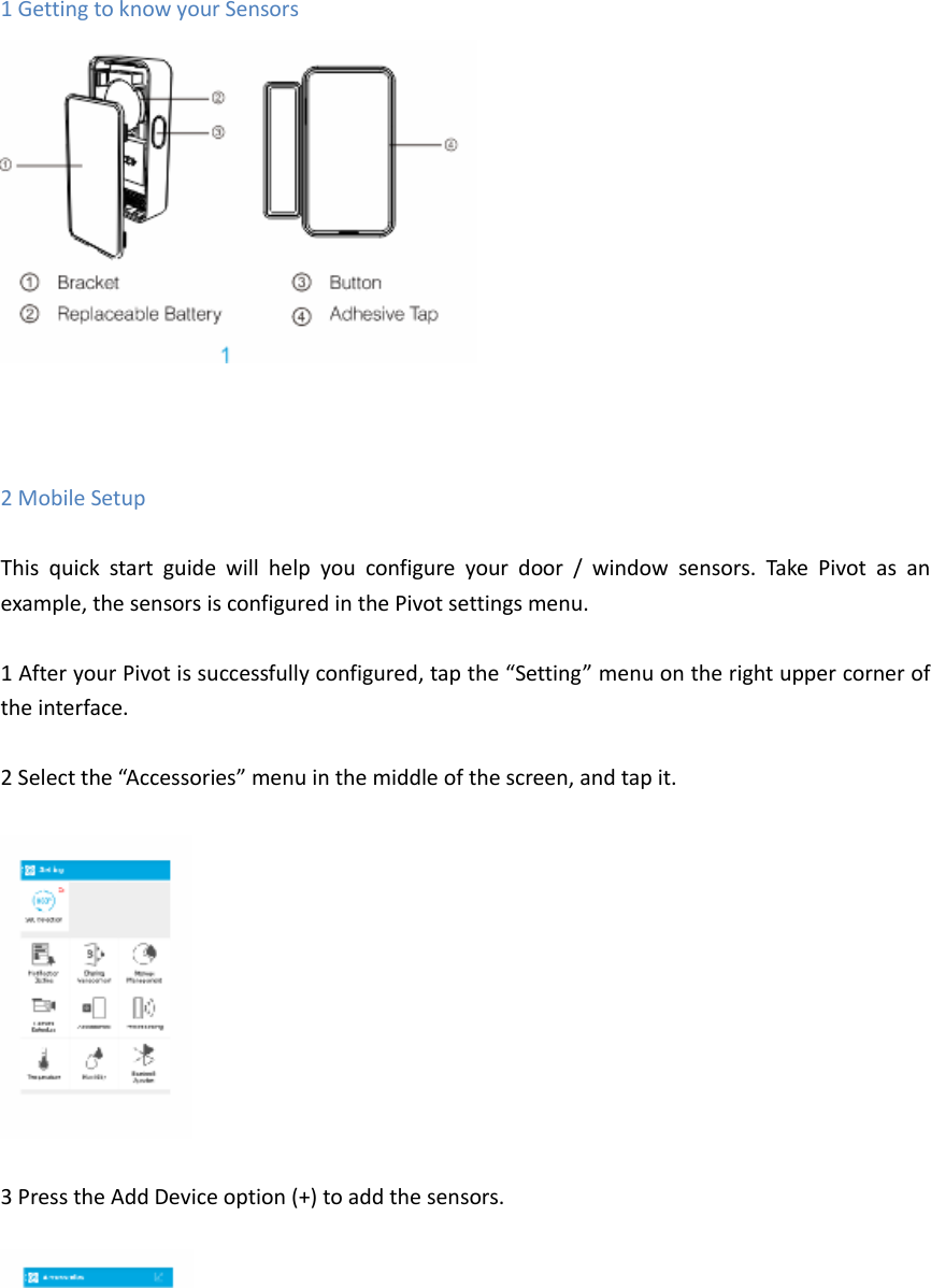 1 Getting to know your Sensors     2 Mobile Setup  This  quick  start  guide  will  help  you  configure  your  door  /  window  sensors.  Take  Pivot  as  an example, the sensors is configured in the Pivot settings menu.  1 After your Pivot is successfully configured, tap the &ldquo;Setting&rdquo; menu on the right upper corner of the interface.    2 Select the &ldquo;Accessories&rdquo; menu in the middle of the screen, and tap it.    3 Press the Add Device option (+) to add the sensors.   