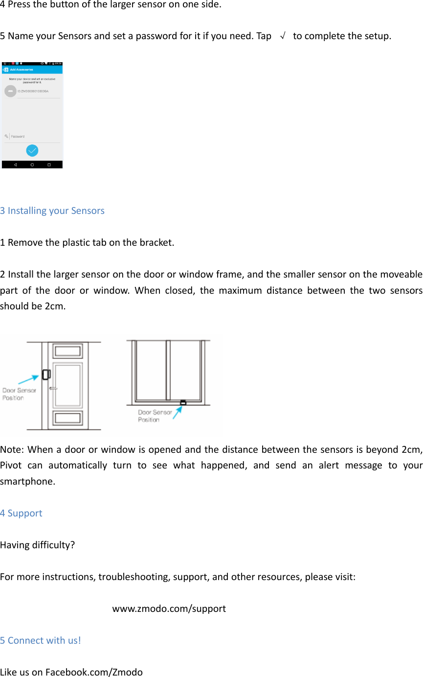  4 Press the button of the larger sensor on one side.  5 Name your Sensors and set a password for it if you need. Tap  &radic;  to complete the setup.     3 Installing your Sensors  1 Remove the plastic tab on the bracket.  2 Install the larger sensor on the door or window frame, and the smaller sensor on the moveable part  of  the  door  or  window.  When  closed,  the  maximum  distance  between  the  two  sensors should be 2cm.   Note: When a door or window is opened and the distance between the sensors is beyond 2cm, Pivot  can  automatically  turn  to  see  what  happened,  and  send  an  alert  message  to  your smartphone.    4 Support  Having difficulty?  For more instructions, troubleshooting, support, and other resources, please visit:  www.zmodo.com/support  5 Connect with us!  Like us on Facebook.com/Zmodo     