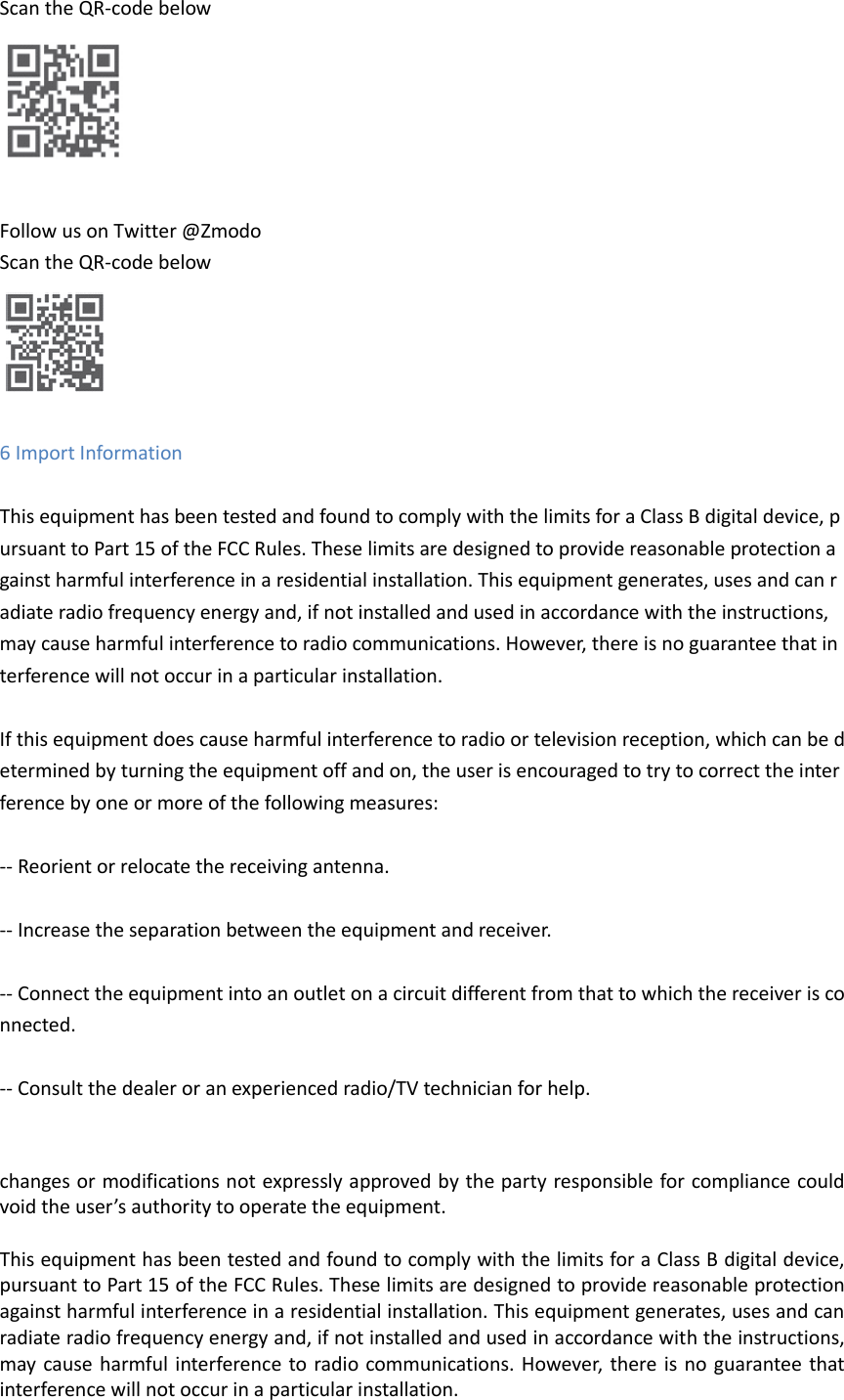 Scan the QR-code below   Follow us on Twitter @Zmodo   Scan the QR-code below   6 Import Information    This equipment has been tested and found to comply with the limits for a Class B digital device, pursuant to Part 15 of the FCC Rules. These limits are designed to provide reasonable protection against harmful interference in a residential installation. This equipment generates, uses and can radiate radio frequency energy and, if not installed and used in accordance with the instructions, may cause harmful interference to radio communications. However, there is no guarantee that interference will not occur in a particular installation.   If this equipment does cause harmful interference to radio or television reception, which can be determined by turning the equipment off and on, the user is encouraged to try to correct the interference by one or more of the following measures:   -- Reorient or relocate the receiving antenna.   -- Increase the separation between the equipment and receiver.   -- Connect the equipment into an outlet on a circuit different from that to which the receiver is connected.   -- Consult the dealer or an experienced radio/TV technician for help.    changes or modifications not expressly approved by the party responsible for compliance could void the user&rsquo;s authority to operate the equipment.  This equipment has been tested and found to comply with the limits for a Class B digital device, pursuant to Part 15 of the FCC Rules. These limits are designed to provide reasonable protection against harmful interference in a residential installation. This equipment generates, uses and can radiate radio frequency energy and, if not installed and used in accordance with the instructions, may cause harmful interference to radio communications.  However, there is  no guarantee that interference will not occur in a particular installation. 