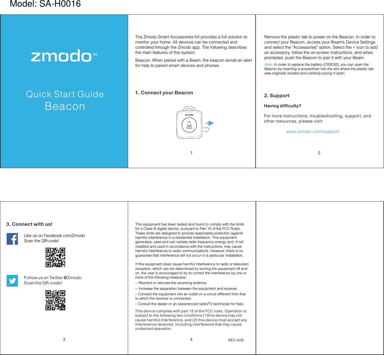 Pivot Quick Start Guide342. SupportHaving difficulty?For more instructions, troubleshooting, support, and other resources, please visit:                   www.zmodo.com/supportLike us on Facebook.com/Zmodo  Scan the QR-code!Follow us on Twitter @Zmodo Scan the QR-code! 3. Connect with us!REV-A001 2Quick Start GuideBeaconThe Zmodo Smart Accessories Kit provides a full solution to monitor your home. All devices can be connected and controlled through the Zmodo app. The following describes the main features of this system.1. Connect your BeaconThis equipment has been tested and found to comply with the limits for a Class B digital device, pursuant to Part 15 of the FCC Rules. These limits are designed to provide reasonable protection against harmful interference in a residential installation. This equipment generates, uses and can radiate radio frequency energy and, if not installed and used in accordance with the instructions, may cause harmful interference to radio communications. However, there is no guarantee that interference will not occur in a particular installation. If this equipment does cause harmful interference to radio or television reception, which can be determined by turning the equipment off and on, the user is encouraged to try to correct the interference by one or more of the following measures: -- Reorient or relocate the receiving antenna. -- Increase the separation between the equipment and receiver. &ndash; Connect the equipment into an outlet on a circuit different from that to which the receiver is connected. &ndash; Consult the dealer or an experienced radio/TV technician for help.Remove the plastic tab to power on the Beacon. In order to connect your Beacon, access your Beam&rsquo;s Device Settings and select the "Accessories" option. Select the   icon to add +an accessory, follow the on-screen instructions, and when prompted, push the Beacon to pair it with your Beam. Note: In order to replace the battery (CR2032), you can open the Beacon by inserting a screwdriver into the slot where the plastic tab was originally located and carefully prying it open. Beacon: When paired with a Beam, the beacon sends an alert for help to paired smart devices and phones. This device complies with part 15 of the FCC rules. Operation is subject to the following two conditions (1)this device may not cause harmful interference, and (2) this device must accept any interference received, including interference that may cause undesired operation.Model: SA-H0016