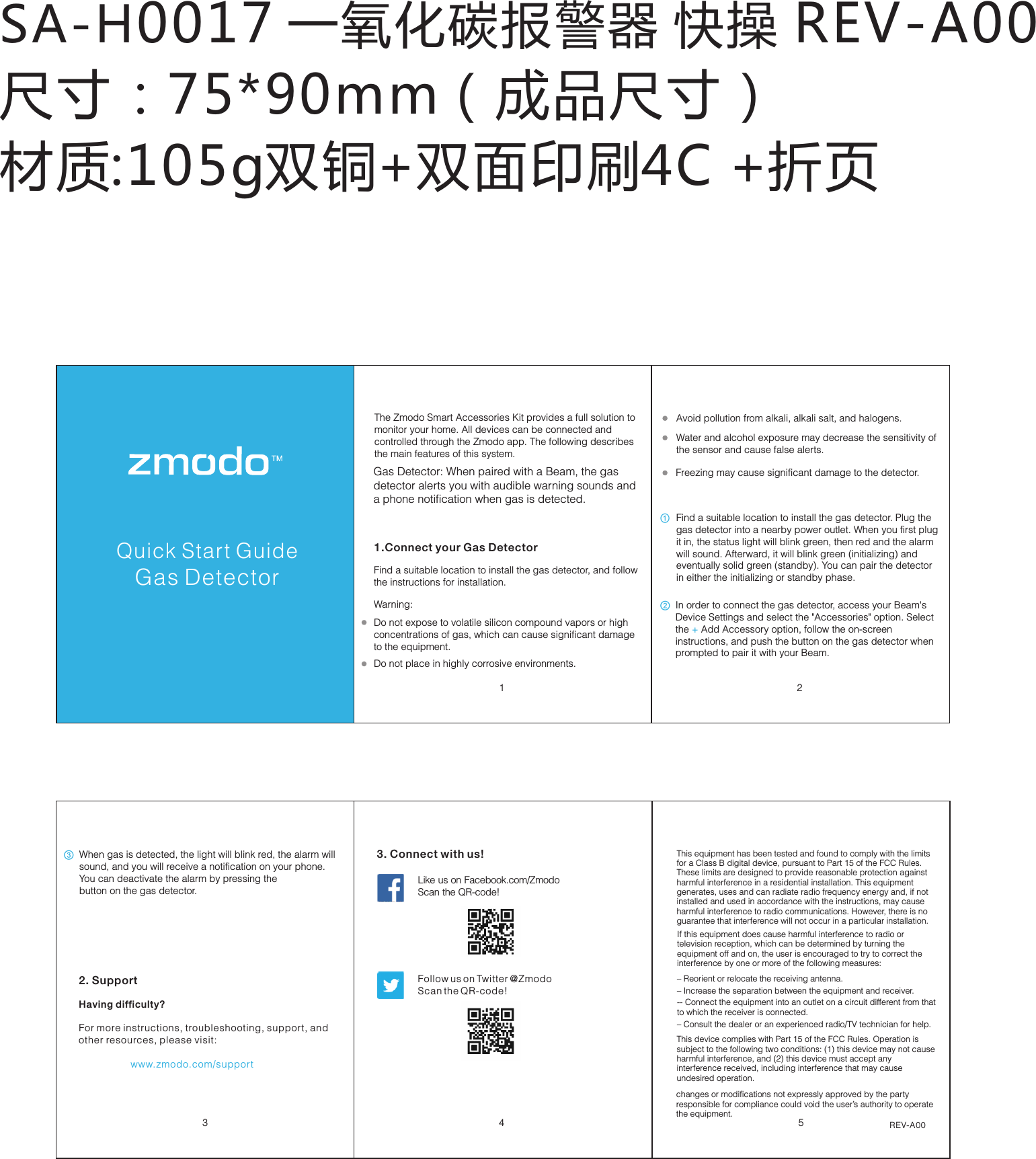 SA-H0017 一氧化碳报警器 快操 REV-A00尺寸：75*90mm（成品尺寸） 材质:105g双铜+双面印刷4C +折页Pivot Quick Start Guide3452. SupportHaving difficulty?For more instructions, troubleshooting, support, and other resources, please visit:                   www.zmodo.com/supportLike us on Facebook.com/Zmodo  Scan the QR-code!Follow us on Twitter @Zmodo Scan the QR-code! 3. Connect with us!REV-A001 2Quick Start GuideGas DetectorThe Zmodo Smart Accessories Kit provides a full solution to monitor your home. All devices can be connected and controlled through the Zmodo app. The following describes the main features of this system.1.Connect your Gas DetectorGas Detector: When paired with a Beam, the gas  detector alerts you with audible warning sounds and a phone notification when gas is detected.Find a suitable location to install the gas detector, and follow the instructions for installation. Water and alcohol exposure may decrease the sensitivity of the sensor and cause false alerts. Do not place in highly corrosive environments. Avoid pollution from alkali, alkali salt, and halogens.  Do not expose to volatile silicon compound vapors or high concentrations of gas, which can cause significant damage to the equipment. ① ② ③ Freezing may cause significant damage to the detector. Warning:Find a suitable location to install the gas detector. Plug the gas detector into a nearby power outlet. When you first plug it in, the status light will blink green, then red and the alarm will sound. Afterward, it will blink green (initializing) and eventually solid green (standby). You can pair the detector in either the initializing or standby phase. In order to connect the gas detector, access your Beam's Device Settings and select the "Accessories" option. Select the Add Accessory option, follow the on-screen  + instructions, and push the button on the gas detector when prompted to pair it with your Beam.When gas is detected, the light will blink red, the alarm will sound, and you will receive a notification on your phone. You can deactivate the alarm by pressing thebutton on the gas detector.This equipment has been tested and found to comply with the limits for a Class B digital device, pursuant to Part 15 of the FCC Rules. These limits are designed to provide reasonable protection against harmful interference in a residential installation. This equipment generates, uses and can radiate radio frequency energy and, if not installed and used in accordance with the instructions, may cause harmful interference to radio communications. However, there is no guarantee that interference will not occur in a particular installation. This device complies with Part 15 of the FCC Rules. Operation is subject to the following two conditions: (1) this device may not cause harmful interference, and (2) this device must accept any interference received, including interference that may cause undesired operation.changes or modifications not expressly approved by the party responsible for compliance could void the user&rsquo;s authority to operate the equipment.If this equipment does cause harmful interference to radio or television reception, which can be determined by turning the equipment off and on, the user is encouraged to try to correct the interference by one or more of the following measures: &ndash; Reorient or relocate the receiving antenna.  &ndash; Increase the separation between the equipment and receiver.-- Connect the equipment into an outlet on a circuit different from that to which the receiver is connected. &ndash; Consult the dealer or an experienced radio/TV technician for help.