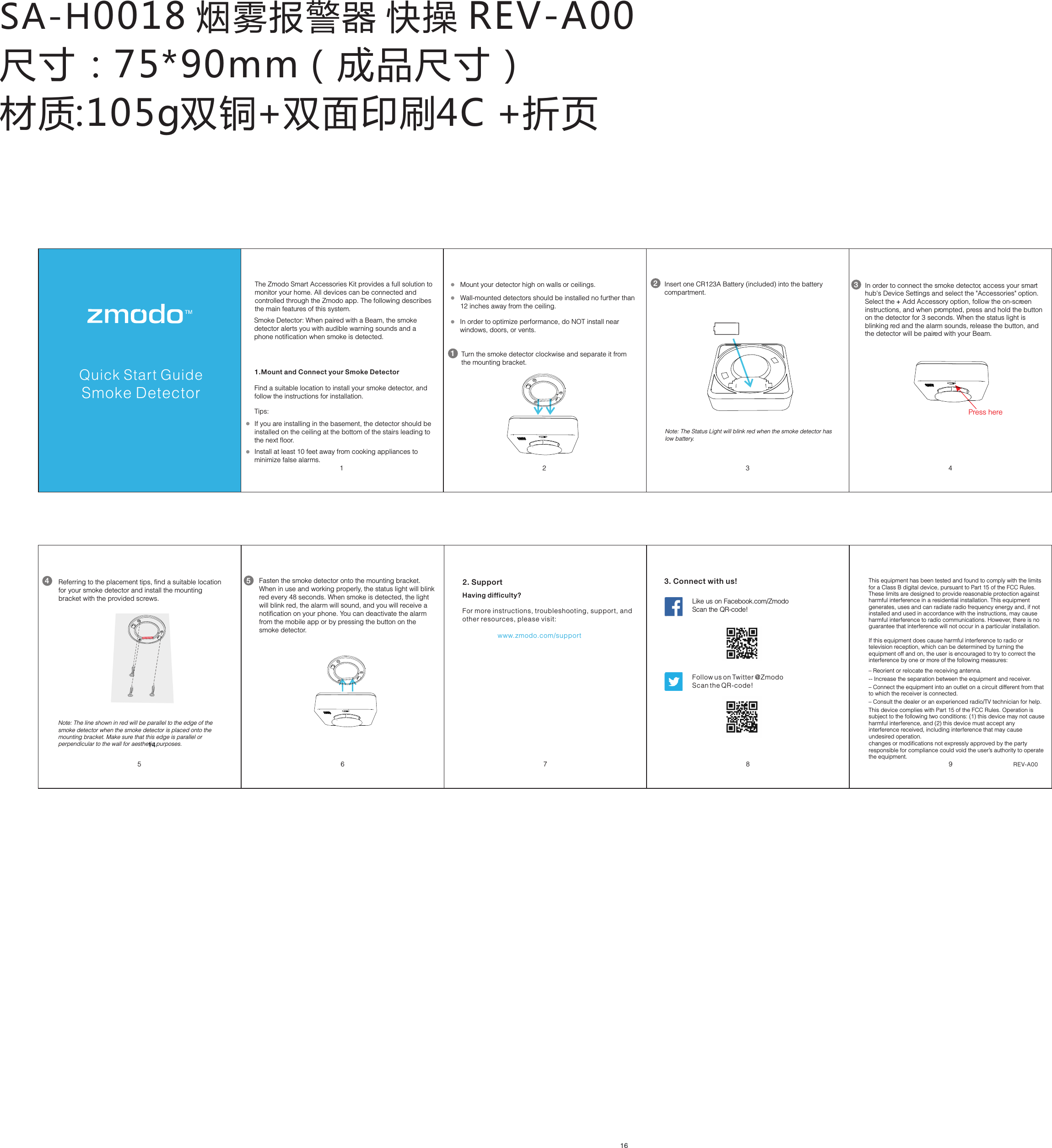 SA-H0018 烟雾报警器 快操 REV-A00尺寸：75*90mm（成品尺寸） 材质:105g双铜+双面印刷4C +折页Pivot Quick Start Guide472. SupportHaving difficulty?For more instructions, troubleshooting, support, and other resources, please visit:                   www.zmodo.com/supportLike us on Facebook.com/Zmodo  Scan the QR-code!Follow us on Twitter @Zmodo Scan the QR-code! 3. Connect with us!REV-A001 2Quick Start GuideSmoke DetectorThe Zmodo Smart Accessories Kit provides a full solution to monitor your home. All devices can be connected and controlled through the Zmodo app. The following describes the main features of this system.1.Mount and Connect your Smoke DetectorSmoke Detector: When paired with a Beam, the smoke detector alerts you with audible warning sounds and aphone notification when smoke is detected.Find a suitable location to install your smoke detector, and follow the instructions for installation.Wall-mounted detectors should be installed no further than 12 inches away from the ceiling. Install at least 10 feet away from cooking appliances to minimize false alarms. Mount your detector high on walls or ceilings. If you are installing in the basement, the detector should be installed on the ceiling at the bottom of the stairs leading to the next floor. In order to optimize performance, do NOT install near windows, doors, or vents.Tips: 16Turn the smoke detector clockwise and separate it from the mounting bracket. 1Insert one CR123A Battery (included) into the battery compartment.2In order to connect the smoke detector, access your smart hub's Device Settings and select the "Accessories" option. Select the   Add Accessory option, follow the on-screen +instructions, and when prompted, press and hold the button on the detector for 3 seconds. When the status light is blinking red and the alarm sounds, release the button, and the detector will be paired with your Beam.  Press here3Note: The Status Light will blink red when the smoke detector has low battery. 38 96Referring to the placement tips, find a suitable location for your smoke detector and install the mounting bracket with the provided screws. 4Fasten the smoke detector onto the mounting bracket. When in use and working properly, the status light will blink red every 48 seconds. When smoke is detected, the light will blink red, the alarm will sound, and you will receive a notification on your phone. You can deactivate the alarm from the mobile app or by pressing the button on the smoke detector.5Note: The line shown in red will be parallel to the edge of the smoke detector when the smoke detector is placed onto the mounting bracket. Make sure that this edge is parallel or perpendicular to the wall for aesthetic purposes. 145This equipment has been tested and found to comply with the limits for a Class B digital device, pursuant to Part 15 of the FCC Rules. These limits are designed to provide reasonable protection against harmful interference in a residential installation. This equipment generates, uses and can radiate radio frequency energy and, if not installed and used in accordance with the instructions, may cause harmful interference to radio communications. However, there is no guarantee that interference will not occur in a particular installation. If this equipment does cause harmful interference to radio or television reception, which can be determined by turning the equipment off and on, the user is encouraged to try to correct the interference by one or more of the following measures: &ndash; Reorient or relocate the receiving antenna.  -- Increase the separation between the equipment and receiver.&ndash; Connect the equipment into an outlet on a circuit different from that to which the receiver is connected. &ndash; Consult the dealer or an experienced radio/TV technician for help.This device complies with Part 15 of the FCC Rules. Operation is subject to the following two conditions: (1) this device may not cause harmful interference, and (2) this device must accept any interference received, including interference that may cause undesired operation.changes or modifications not expressly approved by the party responsible for compliance could void the user&rsquo;s authority to operate the equipment.