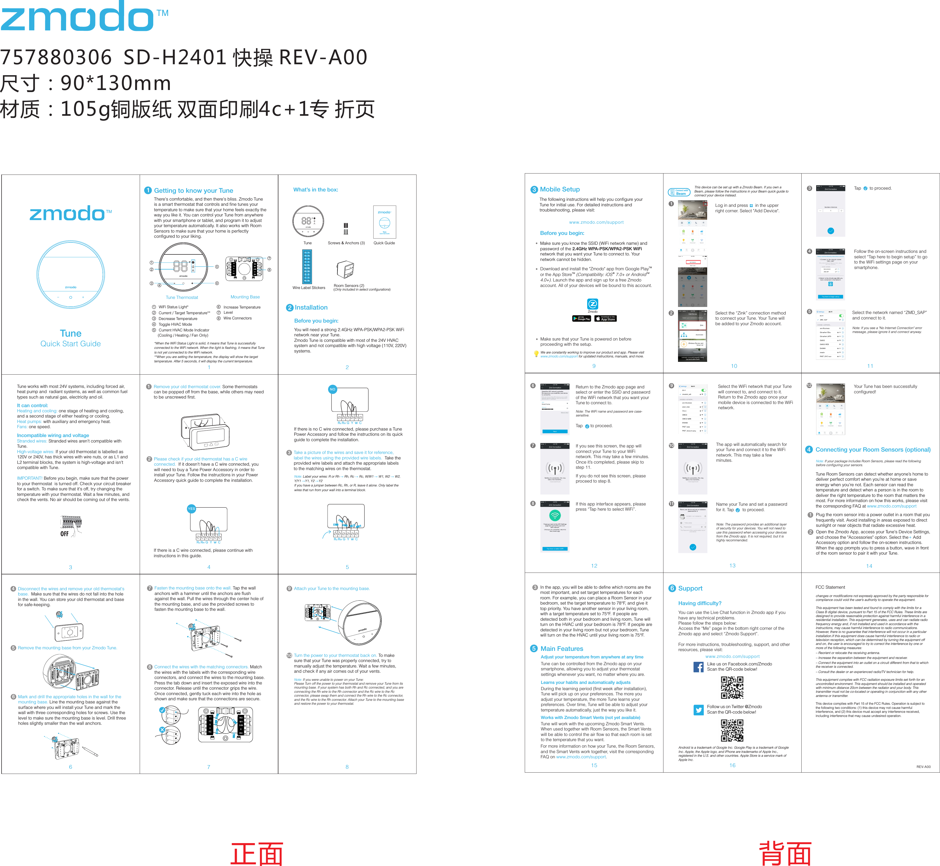 757880306  SD-H2401 快操 REV-A00尺寸：90*130mm材质：105g铜版纸 双面印刷4c+1专 折页4正面 背面11Getting to know your Tune*When the WiFi Status Light is solid, it means that Tune is successfully connected to the WiFi network. When the light is flashing, it means that Tune is not yet connected to the WiFi network. **When you are setting the temperature, the display will show the target temperature. After 5 seconds, it will display the current temperature. WiFi Status Light*Current / Target Temperature**Decrease TemperatureToggle HVAC Mode Current HVAC Mode Indicator(Cooling / Heating / Fan Only)910 1112 13 1415 16Main FeaturesTake a picture of the wires and save it for reference, label the wires using the provided wire labels.  Take the provided wire labels and attach the appropriate labels to the matching wires on the thermostat.3REV-A00Android is a trademark of Google Inc. Google Play is a trademark of Google Inc. Apple, the Apple logo, and iPhone are trademarks of Apple Inc., registered in the U.S. and other countries. Apple Store is a service mark of Apple Inc.Having difficulty?Follow us on Twitter @ZmodoScan the QR-code below! Like us on Facebook.com/Zmodo Scan the QR-code below!www.zmodo.com/supportYou can use the Live Chat function in Zmodo app if you have any technical problems.Please follow the steps below:Access the &ldquo;Me&rdquo; page in the bottom right corner of the Zmodo app and select &ldquo;Zmodo Support&rdquo;. For more instructions, troubleshooting, support, and other resources, please visit:6SupportThere's comfortable, and then there's bliss. Zmodo Tune is a smart thermostat that controls and fine tunes your temperature to make sure that your home feels exactly the way you like it. You can control your Tune from anywhere with your smartphone or tablet, and program it to adjust your temperature automatically. It also works with Room Sensors to make sure that your home is perfectly configured to your liking.The following instructions will help you configure your Tune for initial use. For detailed instructions and troubleshooting, please visit:3Before you begin:Mobile SetupMake sure you know the SSID (WiFi network name) and password of the 2.4GHz WPA-PSK/WPA2-PSK WiFi network that you want your Tune to connect to. Your network cannot be hidden. www.zmodo.com/supportConnecting your Room Sensors (optional)5Select the network named &ldquo;ZMD_SAP&rdquo; and connect to it.Note: If you see a "No Internet Connection" error message, please ignore it and connect anyway.Follow the on-screen instructions and select &ldquo;Tap here to begin setup&rdquo; to go to the WiFi settings page on your smartphone.47If you see this screen, the app will connect your Tune to your WiFi network. This may take a few minutes. Once it&rsquo;s completed, please skip to step 11.If you do not see this screen, please proceed to step 8.8If this app interface appears, please press &ldquo;Tap here to select WiFi&rdquo;.1011The app will automatically search for your Tune and connect it to the WiFi network. This may take a few minutes. Name your Tune and set a password for it. Tap       to proceed.&radic;Note: The password provides an additional layer of security for your devices. You will not need to use this password when accessing your devices from the Zmodo app. It is not required, but it is highly recommended.Your Tune has been successfully configured! 9Select the WiFi network that your Tune will connect to, and connect to it. Return to the Zmodo app once your mobile device is connected to the WiFi network.Return to the Zmodo app page and select or enter the SSID and password of the WiFi network that you want your Tune to connect to.Note: The WiFi name and password are case-sensitive.Tap    to proceed.&radic;63Tap       to proceed.&radic;12Log in and press      in the upper right corner. Select "Add Device". This device can be set up with a Zmodo Beam. If you own a Beam, please follow the instructions in your Beam quick guide to connect your device instead.2ConnectwithBeam+1Select the &ldquo;Zink&rdquo; connection method to connect your Tune. Your Tune will be added to your Zmodo account.TMDownload and install the "Zmodo" app from Google Play  TM  &reg; TMor the App Store  (Compatibility: iOS  7.0+ or Android  4.0+). Launch the app and sign up for a free Zmodo account. All of your devices will be bound to this account. ZmodoNote: If your package includes Room Sensors, please read the following before configuring your sensors. Plug the room sensor into a power outlet in a room that you frequently visit. Avoid installing in areas exposed to direct sunlight or near objects that radiate excessive heat.Open the Zmodo App, access your Tune's Device Settings, and choose the "Accessories" option. Select the Add +   Accessory option and follow the on-screen instructions. When the app prompts you to press a button, wave in front of the room sensor to pair it with your Tune.In the app, you will be able to define which rooms are the most important, and set target temperatures for each room. For example, you can place a Room Sensor in your bedroom, set the target temperature to 78&deg;F, and give it top priority. You have another sensor in your living room, with a target temperature set to 75&deg;F. If people are detected both in your bedroom and living room, Tune will turn on the HVAC until your bedroom is 78&deg;F. If people are detected in your living room but not your bedroom, Tune will turn on the the HVAC until your living room is 75&deg;F. 5Adjust your temperature from anywhere at any timeTune can be controlled from the Zmodo app on your smartphone, allowing you to adjust your thermostat settings whenever you want, no matter where you are. Learns your habits and automatically adjustsDuring the learning period (first week after installation), Tune will pick up on your preferences. The more you adjust your temperature, the more Tune learns your preferences. Over time, Tune will be able to adjust your temperature automatically, just the way you like it. Works with Zmodo Smart Vents (not yet available)Tune will work with the upcoming Zmodo Smart Vents. When used together with Room Sensors, the Smart Vents will be able to control the air flow so that each room is set to the temperature that you want. Quick Start GuideTuneWe are constantly working to improve our product and app. Please visit www.zmodo.com/support for updated instructions, manuals, and more.12343Remove your old thermostat cover. Some thermostats can be popped off from the base, while others may need to be unscrewed first. 1IMPORTANT! Before you begin, make sure that the power to your thermostat  is turned off. Check your circuit breaker for a switch. To make sure that it's off, try changing the temperature with your thermostat. Wait a few minutes, and check the vents. No air should be coming out of the vents. 6Disconnect the wires and remove your old thermostat's base.  Make sure that the wires do not fall into the hole in the wall. You can store your old thermostat and base for safe-keeping. 4Remove the mounting base from your Zmodo Tune.  57Mark and drill the appropriate holes in the wall for the mounting base. Line the mounting base against the surface where you will install your Tune and mark the wall with three corresponding holes for screws. Use the level to make sure the mounting base is level. Drill three holes slightly smaller than the wall anchors. 6Fasten the mounting base onto the wall. Tap the wall anchors with a hammer until the anchors are flush against the wall. Pull the wires through the center hole of the mounting base, and use the provided screws to fasten the mounting base to the wall. 78Connect the wires with the matching connectors. Match the wires with the labels with the corresponding wire connectors, and connect the wires to the mounting base. Press the tab down and insert the exposed wire into the connector. Release until the connector grips the wire. Once connected, gently tuck each wire into the hole as shown and make sure that the connections are secure. 8Attach your Tune to the mounting base. 9Turn the power to your thermostat back on. To make sure that your Tune was properly connected, try to manually adjust the temperature. Wait a few minutes, and check if any air comes out of your vents.10Y1Y2GXRCW2W1O/BCRHY1Y2GXRCW2W1O/ BCRHTune Thermostat Mounting Base2What&rsquo;s in the box:2Before you begin:InstallationQuick Start GuideTuneTune Quick GuideScrews &amp; Anchors (3)Wire Label StickersYou will need a strong 2.4GHz WPA-PSK/WPA2-PSK WiFi network near your Tune.Zmodo Tune is compatible with most of the 24V HVAC system and not compatible with high voltage (110V, 220V) systems.Please check if your old thermostat has a C wire connected.  If it doesn't have a C wire connected, you will need to buy a Tune Power Accessory in order to install your Tune. Follow the instructions in your Power Accessory quick guide to complete the installation. 2Make sure that your Tune is powered on before proceeding with the setup. 5Tune works with most 24V systems, including forced air, heat pump and  radiant systems, as well as common fuel types such as natural gas, electricity and oil.It can control:Heating and cooling: one stage of heating and cooling, and a second stage of either heating or cooling.Heat pumps: with auxiliary and emergency heat.Fans: one speed.Incompatible wiring and voltageStranded wires: Stranded wires aren't compatible with Tune.  High-voltage wires: If your old thermostat is labelled as 120V or 240V, has thick wires with wire nuts, or as L1 and L2 terminal blocks, the system is high-voltage and isn't compatible with Tune. Y2GOBOBGW1CRHRHY2Y1Y1W1CX XW2W2RcRcRHRcwYG CYESRHRcwYG CNOIf there is a C wire connected, please continue with instructions in this guide. If there is no C wire connected, please purchase a Tune Power Accessory and follow the instructions on its quick guide to complete the installation. Note:   &rarr;  &rarr;  &rarr;  &rarr;Label your wires: R or Rh  Rh, Rc  Rc, W/W1  W1, W2  W2, Y/Y1 Y1, Y2  Y2 &rarr; &rarr;If you have a jumper between Rc, Rh, or R, leave it alone. Only label the wires that run from your wall into a terminal block.RHRcwYG Ccw1Y1Y2GXRCW2W1O/ BCRHRoom Sensors (2)(Only included in select configurations)Tune Room Sensors can detect whether anyone&rsquo;s home to deliver perfect comfort when you&rsquo;re at home or save energy when you&rsquo;re not. Each sensor can read the temperature and detect when a person is in the room to deliver the right temperature to the room that matters the most. For more information on how this works, please visit the corresponding FAQ at www.zmodo.com/supportWire ConnectorsIncrease TemperatureLevelNote: If you were unable to power on your Tune:Please Turn off the power to your thermostat and remove your Tune from its mounting base. If your system has both Rh and Rc connected, and you are connecting the Rh wire to the Rh connector and the Rc wire to the Rc connector, please swap them and connect the Rh wire to the Rc connector, and the Rc wire to the Rh connector. Attach your Tune to the mounting base and restore the power to your thermostat.  For more information on how your Tune, the Room Sensors, and the Smart Vents work together, visit the corresponding FAQ on  .www.zmodo.com/supportFCC Statementchanges or modifications not expressly approved by the party responsible for compliance could void the user&rsquo;s authority to operate the equipment.This equipment has been tested and found to comply with the limits for a Class B digital device, pursuant to Part 15 of the FCC Rules. These limits are designed to provide reasonable protection against harmful interference in a residential installation. This equipment generates, uses and can radiate radio frequency energy and, if not installed and used in accordance with the instructions, may cause harmful interference to radio communications. However, there is no guarantee that interference will not occur in a particular installation.If this equipment does cause harmful interference to radio or television reception, which can be determined by turning the equipment off and on, the user is encouraged to try to correct the interference by one or more of the following measures:&ndash; Reorient or relocate the receiving antenna.&ndash; Increase the separation between the equipment and receiver.&ndash; Connect the equipment into an outlet on a circuit different from that to which the receiver is connected.&ndash; Consult the dealer or an experienced radio/TV technician for help.This equipment complies with FCC radiation exposure limits set forth for an uncontrolled environment. This equipment should be installed and operated with minimum distance 20cm between the radiator and your body. This transmitter must not be co-located or operating in conjunction with any other antenna or transmitter.This device complies with Part 15 of the FCC Rules. Operation is subject to the following two conditions: (1) this device may not cause harmful interference, and (2) this device must accept any interference received, including interference that may cause undesired operation.