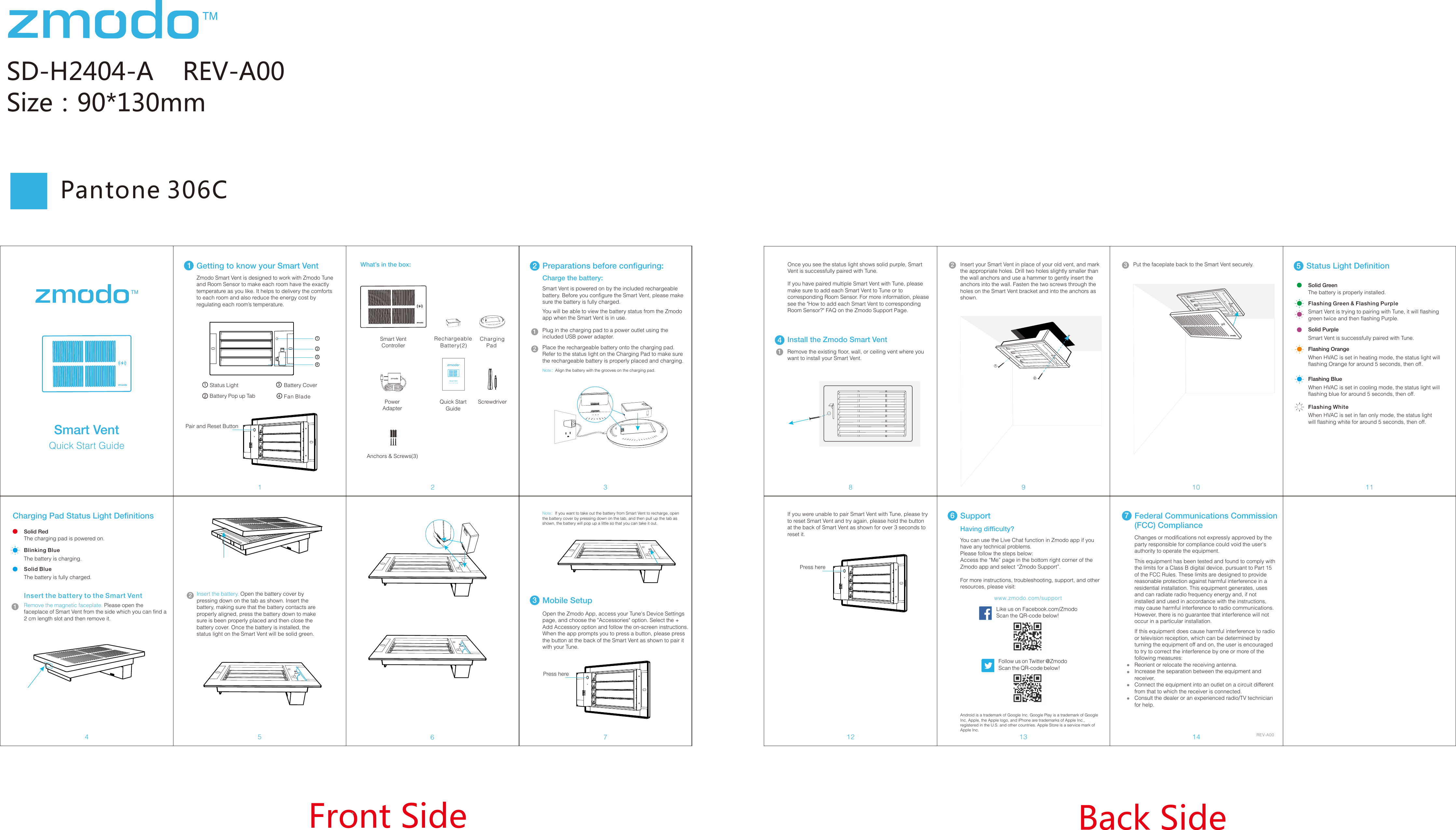 SD-H2404-A    REV-A00Size：90*130mm34672Front Side Back Side11Getting to know your Smart Vent8 10 1112Smart Vent ControllerPowerAdapterPlug in the charging pad to a power outlet using the included USB power adapter.  2Smart Vent is powered on by the included rechargeable battery. Before you configure the Smart Vent, please make sure the battery is fully charged.You will be able to view the battery status from the Zmodo app when the Smart Vent is in use. Place the rechargeable battery onto the charging pad. Refer to the status light on the Charging Pad to make sure the rechargeable battery is properly placed and charging.5Zmodo Smart Vent is designed to work with Zmodo Tune and Room Sensor to make each room have the exactly temperature as you like. It helps to delivery the comforts to each room and also reduce the energy cost by regulating each room&rsquo;s temperature.Charge the battery: Note：Align the battery with the grooves on the charging pad.12Charging Pad Status Light DefinitionsSolid RedThe charging pad is powered on.Blinking BlueThe battery is charging. Solid BlueThe battery is fully charged. Insert the battery to the Smart VentRemove the magnetic faceplate. Please open the faceplace of Smart Vent from the side which you can find a 2 cm length slot and then remove it. 1Rechargeable     Battery(2) Charging PadPreparations before configuring:What&rsquo;s in the box:4Install the Zmodo Smart VentRemove the existing floor, wall, or ceiling vent where you want to install your Smart Vent.1Insert your Smart Vent in place of your old vent, and mark the appropriate holes. Drill two holes slightly smaller than the wall anchors and use a hammer to gently insert the anchors into the wall. Fasten the two screws through the holes on the Smart Vent bracket and into the anchors as shown.2Pantone 306C Android is a trademark of Google Inc. Google Play is a trademark of Google Inc. Apple, the Apple logo, and iPhone are trademarks of Apple Inc., registered in the U.S. and other countries. Apple Store is a service mark of Apple Inc.Having difficulty?Follow us on Twitter @ZmodoScan the QR-code below! Like us on Facebook.com/Zmodo Scan the QR-code below!www.zmodo.com/supportYou can use the Live Chat function in Zmodo app if you have any technical problems.Please follow the steps below:Access the &ldquo;Me&rdquo; page in the bottom right corner of the Zmodo app and select &ldquo;Zmodo Support&rdquo;. For more instructions, troubleshooting, support, and other resources, please visit:6SupportREV-A00 Note：If you want to take out the battery from Smart Vent to recharge, open the battery cover by pressing down on the tab, and then pull up the tab as shown, the battery will pop up a little so that you can take it out. 3Mobile SetupOpen the Zmodo App, access your Tune's Device Settings page, and choose the "Accessories" option. Select the + Add Accessory option and follow the on-screen instructions. When the app prompts you to press a button, please press the button at the back of the Smart Vent as shown to pair it with your Tune.Once you see the status light shows solid purple, Smart Vent is successfully paired with Tune.If you have paired multiple Smart Vent with Tune, please make sure to add each Smart Vent to Tune or to corresponding Room Sensor. For more information, please see the "How to add each Smart Vent to corresponding Room Sensor?" FAQ on the Zmodo Support Page.Put the faceplate back to the Smart Vent securely.3Status Light Definition5Solid GreenThe battery is properly installed.Solid PurpleSmart Vent is successfully paired with Tune.Status Light Battery Cover1234BatteryPopupTab Fan BladeScrewdriverQuick Start GuideSmart Vent Quick Start GuideQuick Start GuideSmart VentInsert the battery. Open the battery cover by pressing down on the tab as shown. Insert the battery, making sure that the battery contacts are properly aligned, press the battery down to make sure is been properly placed and then close the battery cover. Once the battery is installed, the status light on the Smart Vent will be solid green.21234Pair and Reset ButtonAnchors &amp; Screws(3)Press here912Flashing Green &amp; Flashing PurpleSmart Vent is trying to pairing with Tune, it will flashing green twice and then flashing Purple.Flashing OrangeWhen HVAC is set in heating mode, the status light will flashing Orange for around 5 seconds, then off.Flashing BlueWhen HVAC is set in cooling mode, the status light will flashing blue for around 5 seconds, then off.Flashing WhiteWhen HVAC is set in fan only mode, the status light will flashing white for around 5 seconds, then off.If you were unable to pair Smart Vent with Tune, please try to reset Smart Vent and try again, please hold the button at the back of Smart Vent as shown for over 3 seconds to reset it.Press hereThis equipment has been tested and found to comply with the limits for a Class B digital device, pursuant to Part 15 of the FCC Rules. These limits are designed to provide reasonable protection against harmful interference in a residential installation. This equipment generates, uses and can radiate radio frequency energy and, if not installed and used in accordance with the instructions, may cause harmful interference to radio communications. However, there is no guarantee that interference will not occur in a particular installation.13 147Federal Communications Commission (FCC) ComplianceIf this equipment does cause harmful interference to radio or television reception, which can be determined by turning the equipment off and on, the user is encouraged to try to correct the interference by one or more of the following measures:Reorient or relocate the receiving antenna.Increase the separation between the equipment and receiver.Connect the equipment into an outlet on a circuit different from that to which the receiver is connected.Consult the dealer or an experienced radio/TV technician for help.Changes or modifications not expressly approved by the party responsible for compliance could void the user's authority to operate the equipment.