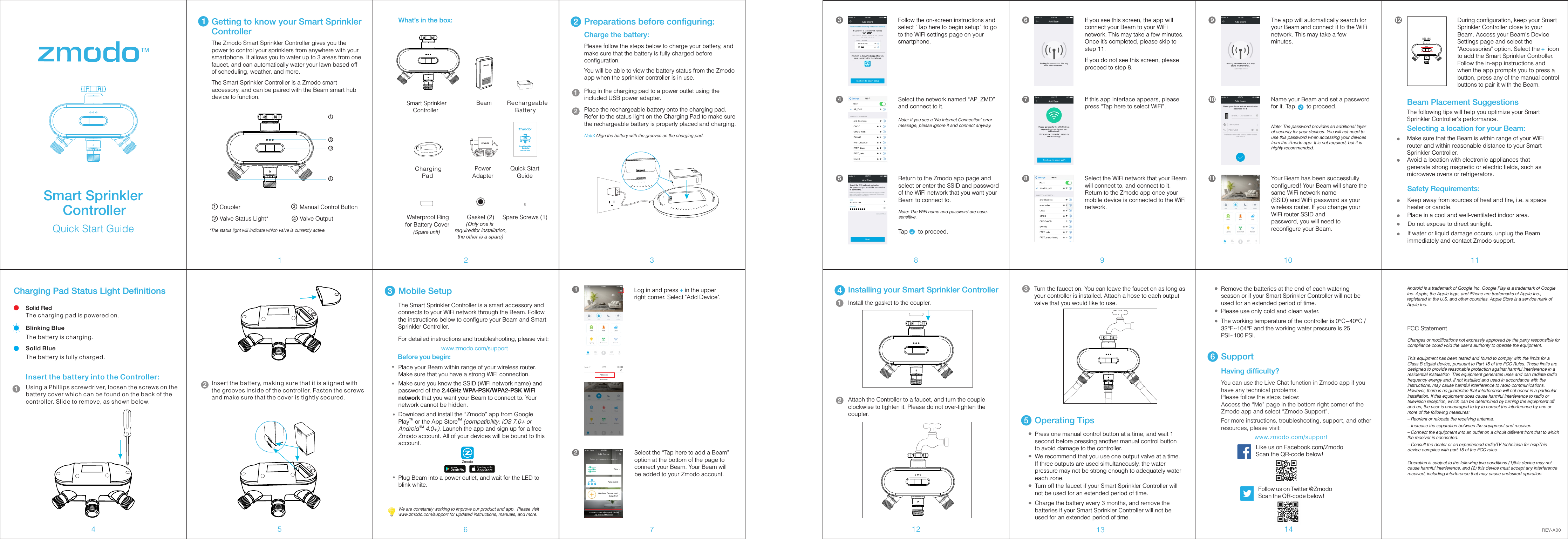 3467211Getting to know your Smart Sprinkler ControllerCoupler Manual Control Button8 9 10 1112 13 14Smart Sprinkler     ControllerPowerAdapterPlug in the charging pad to a power outlet using the included USB power adapter.  2Please follow the steps below to charge your battery, and make sure that the battery is fully charged before configuration. You will be able to view the battery status from the Zmodo app when the sprinkler controller is in use. Place the rechargeable battery onto the charging pad. Refer to the status light on the Charging Pad to make sure the rechargeable battery is properly placed and charging.5Android is a trademark of Google Inc. Google Play is a trademark of Google Inc. Apple, the Apple logo, and iPhone are trademarks of Apple Inc., registered in the U.S. and other countries. Apple Store is a service mark of Apple Inc.Having difficulty?Follow us on Twitter @ZmodoScan the QR-code below! Like us on Facebook.com/Zmodo Scan the QR-code below!www.zmodo.com/supportYou can use the Live Chat function in Zmodo app if you have any technical problems.Please follow the steps below:Access the &ldquo;Me&rdquo; page in the bottom right corner of the Zmodo app and select &ldquo;Zmodo Support&rdquo;. For more instructions, troubleshooting, support, and other resources, please visit:6SupportThe Zmodo Smart Sprinkler Controller gives you the power to control your sprinklers from anywhere with your smartphone. It allows you to water up to 3 areas from one faucet, and can automatically water your lawn based off of scheduling, weather, and more. Quick Start GuideCharge the battery: Note：Align the battery with the grooves on the charging pad.12Charging Pad Status Light DefinitionsSolid RedThe charging pad is powered on.Blinking BlueThe battery is charging. Solid BlueThe battery is fully charged. Insert the battery into the Controller:Using a Phillips screwdriver, loosen the screws on the battery cover which can be found on the back of the controller. Slide to remove, as shown below. 13Mobile SetupSelect the &ldquo;Tap here to add a Beam&rdquo; option at the bottom of the page to connect your Beam. Your Beam will be added to your Zmodo account.2Log in and press    in the upper right corner. Select "Add Device". +13Follow the on-screen instructions and select &ldquo;Tap here to begin setup&rdquo; to go to the WiFi settings page on your smartphone.&ldquo;AP_ZMD&rdquo;AP_ZMD4Select the network named &ldquo;AP_ZMD&rdquo; and connect to it.Note: If you see a "No Internet Connection" error message, please ignore it and connect anyway.5Return to the Zmodo app page and select or enter the SSID and password of the WiFi network that you want your Beam to connect to.Note: The WiFi name and password are case-sensitive.Tap    to proceed.&radic;Select the WiFi network that your Beam will connect to, and connect to it. Return to the Zmodo app once your mobile device is connected to the WiFi network.86If you see this screen, the app will connect your Beam to your WiFi network. This may take a few minutes. Once it&rsquo;s completed, please skip to step 11.If you do not see this screen, please proceed to step 8.7If this app interface appears, please press &ldquo;Tap here to select WiFi&rdquo;.11 Your Beam has been successfully configured! Your Beam will share the same WiFi network name(SSID) and WiFi password as your wireless router. If you change your WiFi router SSID andpassword, you will need to reconfigure your Beam.9The app will automatically search for your Beam and connect it to the WiFi network. This may take a few minutes. 10 Name your Beam and set a password for it. Tap       to proceed.&radic;Note: The password provides an additional layer of security for your devices. You will not need to use this password when accessing your devices from the Zmodo app. It is not required, but it is highly recommended.Operating Tips5Quick Start GuideSmart Sprinkler     ControllerWe are constantly working to improve our product and app.  Please visit www.zmodo.com/support for updated instructions, manuals, and more.Rechargeable      BatteryBeam Charging Pad Spare Screws (1)   Waterproof Ring for Battery CoverGasket (2)1234Valve Status Light* Valve OutputInsert the battery, making sure that it is aligned with the grooves inside of the controller. Fasten the screws and make sure that the cover is tightly secured. 21234Preparations before configuring:What&rsquo;s in the box:The Smart Sprinkler Controller is a smart accessory and connects to your WiFi network through the Beam. Follow the instructions below to configure your Beam and Smart Sprinkler Controller. For detailed instructions and troubleshooting, please visit:                              www.zmodo.com/supportZmodoBefore you begin:Place your Beam within range of your wireless router. Make sure that you have a strong WiFi connection. Make sure you know the SSID (WiFi network name) and password of the 2.4GHz WPA-PSK/WPA2-PSK WiFi  network that you want your Beam to connect to. Your network cannot be hidden. Download and install the &ldquo;Zmodo&rdquo; app from Google TM TMPlay  or the App Store  (compatibility: iOS 7.0+ or  TMAndroid  4.0+). Launch the app and sign up for a free Zmodo account. All of your devices will be bound to this account.Plug Beam into a power outlet, and wait for the LED to blink white. Quick Start GuideSmart Sprinkler       Controller(Spare unit)        (Only one is requiredfor installation,  the other is a spare)12 During configuration, keep your Smart Sprinkler Controller close to your Beam. Access your Beam's Device Settings page and select the "Accessories" option. Select the     icon to add the Smart Sprinkler Controller. Follow the in-app instructions and when the app prompts you to press a button, press any of the manual control buttons to pair it with the Beam. 4Installing your Smart Sprinkler ControllerInstall the gasket to the coupler.1Attach the Controller to a faucet, and turn the couple clockwise to tighten it. Please do not over-tighten the coupler. 2Turn the faucet on. You can leave the faucet on as long as your controller is installed. Attach a hose to each output valve that you would like to use.3REV-A00 Charge the battery every 3 months, and remove the batteries if your Smart Sprinkler Controller will not be used for an extended period of time. Please use only cold and clean water. The working temperature of the controller is 0&deg;C~40&deg;C / 32&deg;F~104&deg;F and the working water pressure is 25 PSI~100 PSI.Turn off the faucet if your Smart Sprinkler Controller will not be used for an extended period of time. Remove the batteries at the end of each watering season or if your Smart Sprinkler Controller will not be used for an extended period of time.Press one manual control button at a time, and wait 1 second before pressing another manual control button to avoid damage to the controller. We recommend that you use one output valve at a time. If three outputs are used simultaneously, the water pressure may not be strong enough to adequately water each zone. The Smart Sprinkler Controller is a Zmodo smart accessory, and can be paired with the Beam smart hub device to function. *The status light will indicate which valve is currently active. Beam Placement SuggestionsThe following tips will help you optimize your Smart Sprinkler Controller's performance.Selecting a location for your Beam:Make sure that the Beam is within range of your WiFi router and within reasonable distance to your Smart Sprinkler Controller.Avoid a location with electronic appliances that generate strong magnetic or electric fields, such as microwave ovens or refrigerators.Safety Requirements:Keep away from sources of heat and fire, i.e. a space heater or candle.Place in a cool and well-ventilated indoor area.Do not expose to direct sunlight.If water or liquid damage occurs, unplug the Beam immediately and contact Zmodo support.+FCC StatementChanges or modifications not expressly approved by the party responsible for compliance could void the user's authority to operate the equipment.This equipment has been tested and found to comply with the limits for a Class B digital device, pursuant to Part 15 of the FCC Rules. These limits are designed to provide reasonable protection against harmful interference in a residential installation. This equipment generates uses and can radiate radio frequency energy and, if not installed and used in accordance with the instructions, may cause harmful interference to radio communications. However, there is no guarantee that interference will not occur in a particular installation. If this equipment does cause harmful interference to radio or television reception, which can be determined by turning the equipment off and on, the user is encouraged to try to correct the interference by one or more of the following measures:&ndash; Reorient or relocate the receiving antenna.&ndash; Increase the separation between the equipment and receiver.&ndash; Connect the equipment into an outlet on a circuit different from that to which the receiver is connected.&ndash; Consult the dealer or an experienced radio/TV technician for helpThis device complies with part 15 of the FCC rules.Operation is subject to the following two conditions (1)this device may not cause harmful interference, and (2) this device must accept any interference received, including interference that may cause undesired operation.