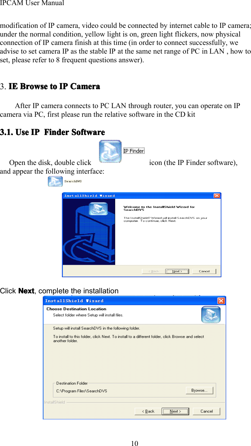 IPCAM User Manual10modification of IP camera, video could be connected by internet cable to IP camera;under the normal condition, yellow light is on, green light flickers, now physicalconnection of IP camera finish at this time (in order to connect successfully, weadvise to set camera IP as the stable IP at the same net range of PC in LAN , how toset, please refer to 8 frequent questions answer).3. IEIEIEIE BrowseBrowseBrowseBrowse totototo IPIPIPIP CameraCameraCameraCameraAfter IP camera connects to PC LAN through router, you can operate on IPcamera via PC, first please run the relative software in the CD kit3.1.3.1.3.1.3.1. UseUseUseUse IPIPIPIP FinderFinderFinderFinder SoftwareSoftwareSoftwareSoftwareOpen the disk, double click icon (the IP Finder software),and appear the following interface:Click NextNextNextNext , complete the installation