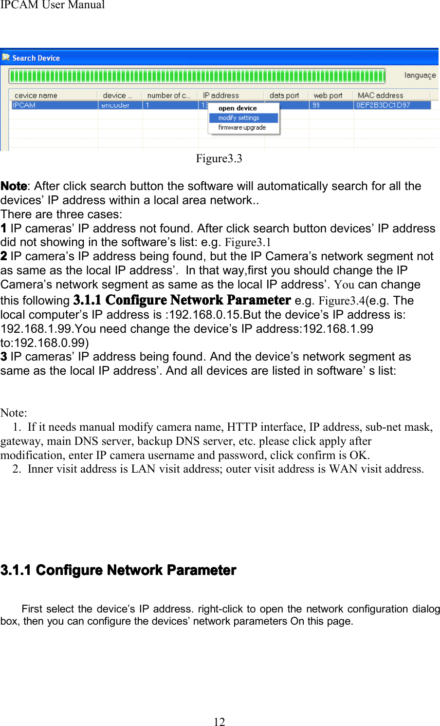 IPCAM User Manual12Figure3.3NoteNoteNoteNote : After click search button the software will automatically search for all thedevices &rsquo; IP address within a local area network. .There are three cases:1111IP cameras &rsquo; IP address not found. After click search button devices &rsquo; IP addressdid not showing in the software &rsquo; s list: e.g . Figure3.12222IP camera &rsquo; s IP address being found, but the IP Camera &rsquo; s network segment notas same as the local IP address &rsquo; . In that way,first you should change the IPCamera &rsquo; s network segment as same as the local IP address &rsquo; . You can changethis following 3.1.13.1.13.1.13.1.1 ConfigureConfigureConfigureConfigure NetworkNetworkNetworkNetwork ParameterParameterParameterParameter e.g. Figure3.4 (e.g. Thelocal computer &rsquo; s IP address is :192.168.0.15.But the device &rsquo; s IP address is:192.168.1.99.You need change the device &rsquo; s IP address:192.168.1.99to:192.168.0.99)3333IP cameras &rsquo; IP address being found. A nd the device &rsquo; s network segment assame as the local IP address &rsquo; . A nd all devices are listed in software &rsquo; s list:Note:1. If it needs manual modify camera name, HTTP interface, IP address, sub-net mask,gateway, main DNS server, backup DNS server, etc. please click apply aftermodification, enter IP camera username and password, click confirm is OK.2 . Inner visit address is LAN visit address; outer visit address is WAN visit address.3.1.13.1.13.1.13.1.1 ConfigureConfigureConfigureConfigure NetworkNetworkNetworkNetwork ParameterParameterParameterParameterFirst select the device &rsquo; s IP address. right-click to open the network configuration dialogbox, then you can configure the devices &rsquo; network parameters O n this page.