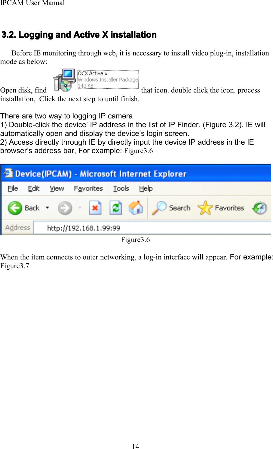 IPCAM User Manual143.3.3.3. 2222 .... LoggingLoggingLoggingLogging andandandand ActiveActiveActiveActive XXXX installationinstallationinstallationinstallationBefore IE monitoring through web, it is necessary to install video plug-in, installationmode as below:Open disk, find that icon. double clic k the icon. processinstallation, Click the next step to until finish.There are two way to logging IP camera1) Double-click the device &rsquo; IP address in the list of IP Finder . (Figure 3.2). IE willautomatically open and display the device &rsquo; s login screen.2 ) Access directly through IE by directly input the device IP address in the IEbrowser &rsquo; s address bar, For example: Figure3.6Figure3.6When the item connects to outer networking, a log-in interface will appear . For example:Figure3.7
