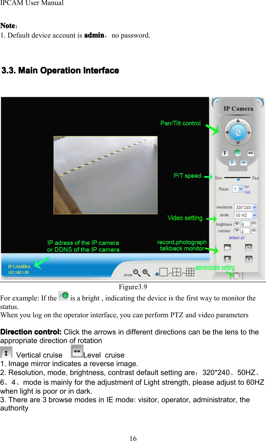 IPCAM User Manual16NoteNoteNoteNote ：1. Default device account is adminadminadminadmin ，no password.3.3.3.3. 3333 .... MainMainMainMain OperationOperationOperationOperation InterfaceInterfaceInterfaceInterfaceFigure3.9For example: If the is a bright , indicating the device is the first way to monitor thestatus .When you log on the operator interface, you can perform PTZ and video parametersDirectionDirectionDirectionDirection control:control:control:control: Click the arrows in different directions can be the lens to theappropriate direction of rotationVertical cruise Level cruise1. Image mirror indicates a reverse image.2. Resolution, mode, brightness, contrast default setting are ：320*240 、50HZ 、6、4、mode is mainly for the adjustment of Light strength, please adjust to 60HZwhen light is poor or in dark.3. There are 3 browse modes in IE mode: visitor, operator, administrator, theauthority
