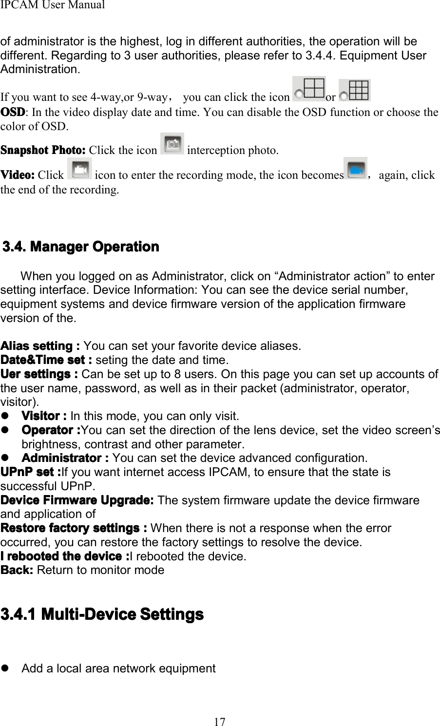 IPCAM User Manual17of administrator is the highest, log in different authorities, the operation will bedifferent. Regarding to 3 user authorities, please refer to 3.4.4. Equipment UserAdministration .If you want to see 4-way,or 9-way ，you can click the icon orOSDOSDOSDOSD : In the video display date and time. You can disable the OSD function or choose thecolor of OSD.SnapshotSnapshotSnapshotSnapshot Photo:Photo:Photo:Photo: Click the icon interception photo.Video:Video:Video:Video: Click icon to enter the recording mode, the icon becomes ，again, clickthe end of the recording.3.3.3.3. 4444 .... ManagerManagerManagerManager OperationOperationOperationOperationWhen you logged on as Administrator, click on &ldquo; Administrator action &rdquo; to entersetting interface. Device Information: You can see the device serial number,equipment systems and device firmware version of the application firmwareversion of the.AliasAliasAliasAlias settingsettingsettingsetting ::::You can set your favorite device aliases.Date&amp;TimeDate&amp;TimeDate&amp;TimeDate&amp;Time setsetsetset ::::seting the date and time.UerUerUerUer settingssettingssettingssettings ::::Can be set up to 8 users. On this page you can set up accounts ofthe user name, password, as well as in their packet (administrator, operator,visitor).�VVVV isitorisitorisitorisitor ::::In this mode, you can only visit.�OOOO peratorperatorperatorperator ::::You can set the direction of the lens device, set the video screen &rsquo; sbrightness, contrast and other parameter .�AAAA dministratordministratordministratordministrator ::::You can set the device advanced configuration.UPnPUPnPUPnPUPnP setsetsetset ::::If you want internet access IPCAM, to ensure that the state issuccessful UPnP.DeviceDeviceDeviceDevice FirmwareFirmwareFirmwareFirmware Upgrade:Upgrade:Upgrade:Upgrade: The system firmware update the device firmwareand application ofRestoreRestoreRestoreRestore factoryfactoryfactoryfactory settingssettingssettingssettings ::::When there is not a response when the erroroccurred, you can restore the factory settings to resolve the device.IIII rebootedrebootedrebootedrebooted thethethethe devicedevicedevicedevice ::::I rebooted the device.Back:Back:Back:Back: Return to monitor mode3.4.13.4.13.4.13.4.1 Multi-DeviceMulti-DeviceMulti-DeviceMulti-Device SettingsSettingsSettingsSettings�Add a local area network equipment