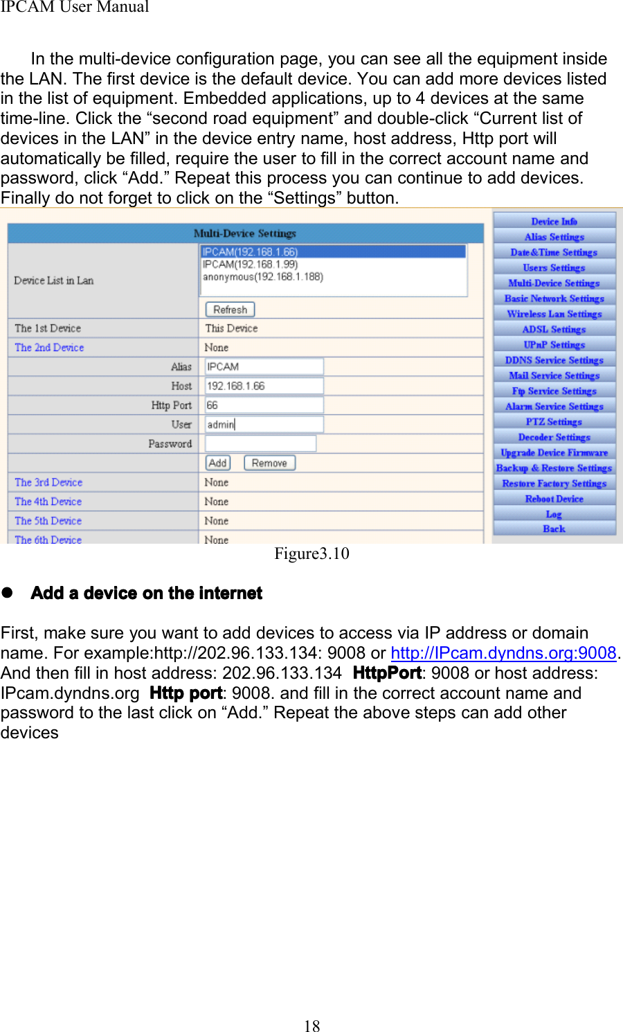 IPCAM User Manual18I n the multi-device configuration page, you can see all the equipment insidethe LAN. The first device is the default device. You can add more devices listedin the list of equipment. Embedded applications, up to 4 devices at the sametime-line. Click the &ldquo; second road equipment &rdquo; and double-click &ldquo; Current list ofdevices in the LAN &rdquo; in the device entry name, host address, Http port willautomatically be filled, require the user to fill in the correct account name andpassword, click &ldquo; Add . &rdquo; Repeat this process you can continue to add devices.Finally do not forget to click on the &ldquo; Settings &rdquo; button.Figure3.10����AddAddAddAdd aaaa devicedevicedevicedevice onononon thethethethe internetinternetinternetinternetF irst, make sure you want to add devices to access via IP address or domainname. For example:http://202.96.133.134: 9008 or http://IPcam.dyndns.org:9008 .And then fill in host address: 202.96.133.134 HttpPortHttpPortHttpPortHttpPort : 9008 or host address:IPcam.dyndns.org HttpHttpHttpHttp portportportport : 9008. and fill in the correct account name andpassword to the last click on &ldquo; Add. &rdquo; Repeat the above steps can add otherdevices