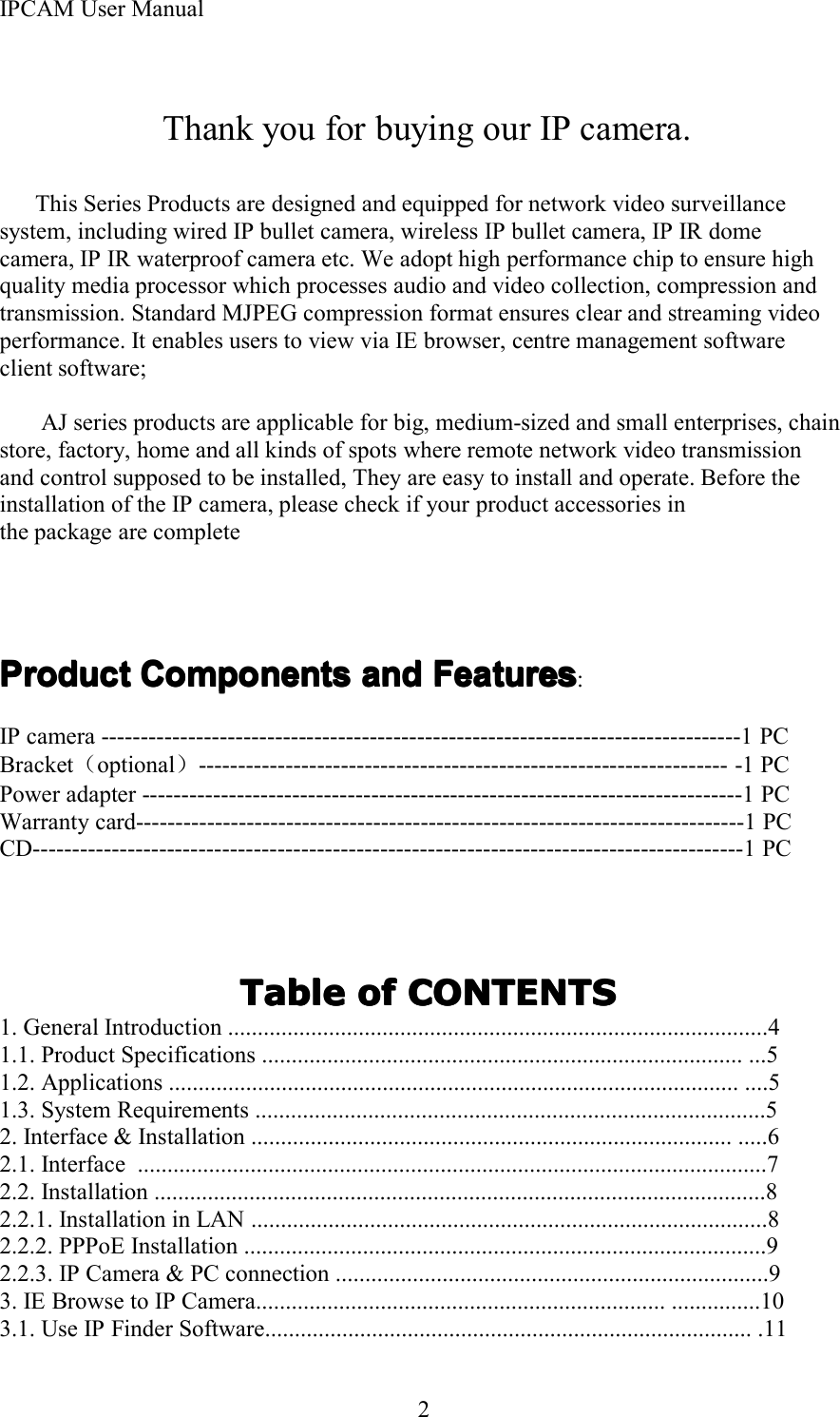 IPCAM User Manual2Thank you for buying our IP camera.This Series Products are designed and equipped for network video surveillancesystem, including wired IP bullet camera, wireless IP bullet camera, IP IR domecamera, IP IR waterproof camera etc. We adopt high performance chip to ensure highquality media processor which processes audio and video collection, compression andtransmission. Standard MJPEG compression format ensures clear and streaming videoperformance. It enables users to view via IE browser, centre management softwareclient software;AJ series product s are applicable for big, medium-sized and small enterprises, chainstore, factory, home and all kinds of spots where remote network video transmissionand control supposed to be installed, They are easy to install and operate. Before theinstallation of the IP camera, please check if your product accessories inthe package are completeProductProductProductProduct ComponentsComponentsComponentsComponents andandandand FeaturesFeaturesFeaturesFeatures :IP camera ---------------------------------------------------------------------------------1 PCBracket （optional ）------------------------------------------------------------------- -1 PCPower adapter ----------------------------------------------------------------------------1 PCWarranty card-----------------------------------------------------------------------------1 PCCD------------------------------------------------------------------------------------------1 PCTableTableTableTable ofofofof CONTENTSCONTENTSCONTENTSCONTENTS1. General Introduction ...........................................................................................41.1. Product Specifications ................................................................................. ...51.2. Applications ................................................................................................ .... 51.3. System Requirements ...................................................................................... 52 . Interface &amp; Installation ................................................................................. ..... 62.1. Interface ..........................................................................................................72.2. Installation ....................................................................................................... 82.2.1. Installation in LAN ....................................................................................... 82.2.2. PPPoE Installation ........................................................................................92.2.3. IP Camera &amp; PC connection ......................................................................... 93. IE Browse to IP Camera..................................................................... ...............103.1. Use IP Finder Software .................................................................................. .11